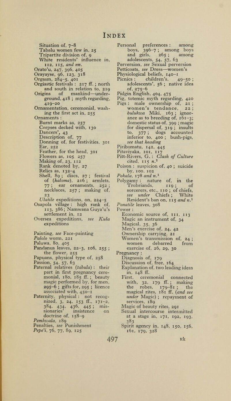 Index Situation of, 7-8 Tabalu women few in, 25 Tripartite division of, 9 White residents' influence in, 112, 115, and nn. Orato'u, 247, 396, 405 Orayayse, 96, 123, 318 Orgasm, 284-5, 401 Orgiastic festivals : 217 ff. ; north and south in relation to, 219 Origins of mankind—under¬ ground, 418; myth regarding, 419-20 Ornamentation, ceremonial, wash¬ ing the first act in, 255 Ornaments : Burnt marks as, 257 Corpses decked with, 130 Dancers', 43 Description of, 77 Donning of, for festivities, 301 Ear, 252 Feather, for the head, 301 Flowers as, 105 257 Making of, 23, 112 Rank denoted by, 27 Relics as, 132-4 Shell, 89 ; discs, 27 ; festival of (kaloma), 216 ; armlets, 77 ; ear ornaments, 252 ; necklaces, 257 ; making of, 23. Ulatile expeditions, on, 224-5 Osapola village : high rank of, 113, 386; Namwana Guya'u's settlement in, 12 Oversea expeditions, see Kula expeditions Painting, see Face-painting Paiolo worm, 221 Paluwa, 80, 405 Pandanus leaves, 22-3, 106, 255 ; the flower, 255 Papuans, physical type of, 258 Passion, 54, 57, 63 Paternal relatives {tabula) : their part in first pregnancy cere¬ monial, 180, 185 ff. ; beauty magic performed by, for men, 295-6 ; gifts for, 295 ; licence associated with, 450-1 Paternity, physical : not recog¬ nized, 3, 24, 153 flf., 171-2, 384, 434, 436, 445 ; mis¬ sionaries' insistence on doctrine of, 158-9 Pemkwala, 189 Penalties, see Punishment Pepe'i, 76, 77, 89, 125 Personal preferences : among boys, 396-7 ; among boys and girls, 265 ; among adolescents, 54, 57, 63 Perversion, see Sexual perversion Petticoats, see Dress—women's Physiological beliefs, 140-1 Picnics : children's. 49-50 ; adolescents', 56 ; native idea of, 275-6 Pidgin English, 404, 475 Pig, totemic myth regarding, 420 Pigs : male ownership of, 21 ; women's tendance, 22 ; bulukzva Miki, 163 ; ignor¬ ance as to breeding of, 161-3; domestic status of, 399 ; magic for dispersal of, 319 ; insults to, 377 ; dogs accounted inferior to, 400 ; bush-pigs, see that heading Piribomatu, 142, 445 Pitaviyaka, loi, 117 Pitt-Rivers, G. : Clash of Culture cited, 115 n.^ Poison : suspicion of, 40 ; suicide by, 100, 102 Pokala, 178 and я.^ Polygamy : nature of, in the Trobriands, 119: of sorcerers, etc., 110 ; of chiefs, see under Chiefs ; White Resident's ban on, 115 and я.^ Panatile leaves, 308 Power : Economic source of, iii, 113 Magic an instrument of, 34 Magical, 35, 36 Men's exercise of, 24, 42 Ownership carrying, 21 Women's transmission of, 24 ; women debarred from exercise of, 26, 29, 30 Pregnancy ; Diagnosis of, 179 Discussion of, free, 164 Explanation of, two leading ideas in, 148 ff. First, ceremonial connected with, 32, 179 ff. ; making the robes, 179-81 ; the magical rites, 181 ff. {and see under Magic) ; repayment of services, 189 Magic of beauty rites, 291 Sexual intercourse intermitted at a stage in, 171, 192, 193, 383 Spirit agency in, 148, 150, 156, 161, 179, 328 497 кк