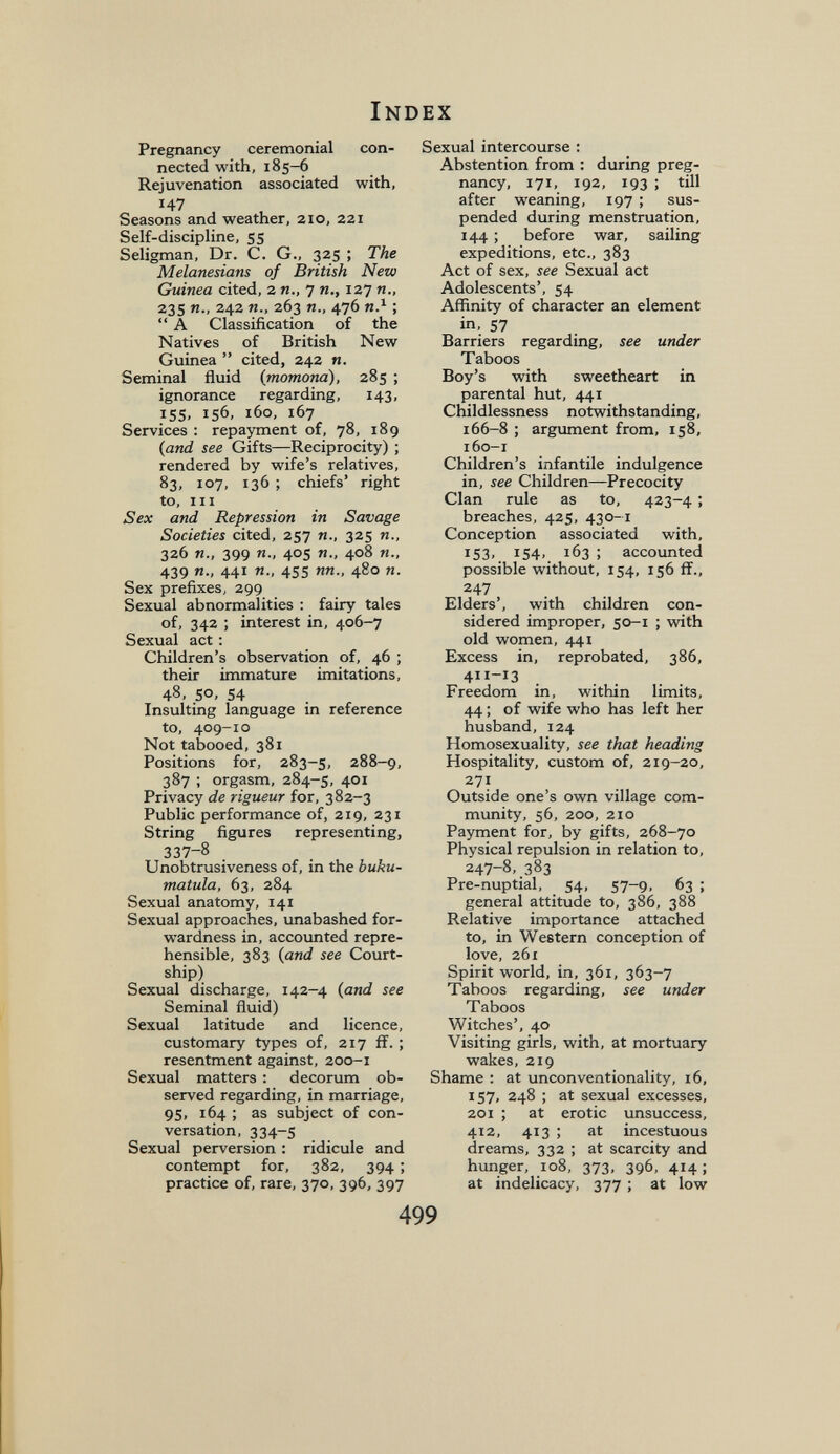 Index Pregnancy ceremonial con¬ nected with, 185-6 Rejuvenation associated with, 147 Seasons and weather, 210, 221 Self-discipline, 55 Seligman, Dr. C. G., 325 ; The Melanesians of British New Guinea cited, 2 п., 7 п., 127 п., 235 п., 242 п., 263 п., 476 яЛ ;  А Classification of the Natives of British New Guinea  cited, 242 n. Seminal fluid (momona), 285 ; ignorance regarding, 143, 155, 156, 160, 167 Services : repayment of, 78, 189 (and see Gifts—Reciprocity) ; rendered by wife's relatives, 83, 107, 136 ; chiefs' right to. III Sex and Repression in Savage Societies cited, 257 п., 325 п., 326 п., 399 п., 405 я., 408 п., 439 я., 441 я., 455 яя., 480 я. Sex prefixes, 299 Sexual abnormalities ; fairy tales of, 342 ; interest in, 406-7 Sexual act ; Children's observation of, 46 ; their immature imitations, 48, 50, 54 Insulting language in reference to, 409-10 Not tabooed, 381 Positions for, 283-5, 288-9, 387 ; orgasm, 284-5, 401 Privacy de rigueur for, 382-3 Public performance of, 219, 231 String figures representing, 337-8 Unobtrusiveness of, in the buku- matula, 63, 284 Sexual anatomy, 141 Sexual approaches, unabashed for¬ wardness in, accoimted repre¬ hensible, 383 (and see Court¬ ship) Sexual discharge, 142-4 (and see Seminal fluid) Sexual latitude and licence, customary types of, 217 ff. ; resentment against, 200-1 Sexual matters : decorum ob¬ served regarding, in marriage, 95, 164 ; as subject of con¬ versation, 334-5 Sexual perversion : ridicule and contempt for, 382, 394 ; practice of, rare, 370, 396, 397 Sexual intercourse : Abstention from ; during preg¬ nancy, 171, 192, 193 ; till after weaning, 197 ; sus¬ pended during menstruation, 144 ; before war, sailing expeditions, etc., 383 Act of sex, see Sexual act Adolescents', 54 Affinity of character an element in, 57 Barriers regarding, see under Taboos Boy's with sweetheart in parental hut, 441 Childlessness notwithstanding, 166-8 ; argument from, 158, 160-1 Children's infantile indulgence in, see Children—Precocity Clan rule as to, 423-4 ; breaches, 425, 430-1 Conception associated with, 153. i54> 163 ; accounted possible without, 154, 156 if., 247 Elders', with children con¬ sidered improper, 50-1 ; with old women, 441 Excess in, reprobated, 386, Freedom in, within limits, 44 ; of wife who has left her husband, 124 Homosexuality, see that heading Hospitality, custom of, 219-20, 271 Outside one's own village com¬ munity, 56, 200, 210 Payment for, by gifts, 268-70 Physical repulsion in relation to, 247-8, 383 Pre-nuptial, 54, 57-9, 63 ; general attitude to, 386, 388 Relative importance attached to, in Western conception of love, 261 Spirit world, in, 361, 363-7 Taboos regarding, see under Taboos Witches', 40 Visiting girls, with, at mortuary wakes, 219 Shame : at unconventionality, 16, 157, 248 ; at sexual excesses, 201 ; at erotic unsuccess, 412, 413 ; at incestuous dreams, 332 ; at scarcity and hunger, 108, 373, 396, 414 ; at indelicacy, 377 ; at low 499