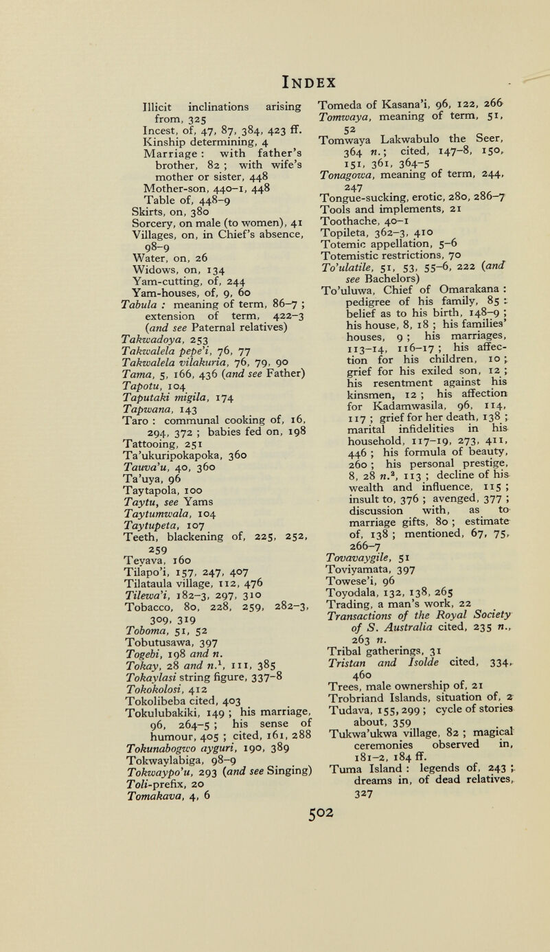 Index Illicit inclinations arising from, 325 Incest, of, 47, 87, 384, 423 ff. Kinship determining, 4 Marriage : with father's brother, 82 ; with wife's mother or sister, 448 Mother-son, 440-1, 448 Table of, 448-9 Skirts, on, 380 Sorcery, on male (to women), 41 Villages, on, in Chief's absence, 98-9 Water, on, 26 Widows, on, 134 Yam-cutting, of, 244 Yam-houses, of, 9, 60 Tabula : meaning of term, 86-7 ; extension of term, 422-3 {and see Paternal relatives) Tahuaadoya, 253 Takwalela pepe'i, 76, 77 Takwalela vilakuria, 76, 79, 90 Tama, 5, 166, 436 (and see Father) Tapotu, 104 Taputaki migila, 174 Tapwana, 143 Taro : communal cooking of, 16, 294, 372 ; babies fed on, 198 Tattooing, 251 Ta'ukuripokapoka, 360 Tauva'u, 40, 360 Ta'uya, 96 Tay tapóla, 100 Tay tu, see Yams Taytumwala, 104 Taytupeta, 107 Teeth, blackening of, 225, 252, 259 Teyava, 160 Tilapo'i, 157, 247, 407 Tilataula village, 112, 476 Tilewa'i, 182-3, 297, 310 Tobacco, 80, 228, 259, 282-3, 309. 319 Toboma, 51, 52 Tobutusawa, 397 Togebi, 198 and n. Tokay, 28 and n.^, iii, 385 Tokaylasi string figure, 337-8 Tokokolosi, 412 Tokolibeba cited, 403 Tokulubakiki, 149 ; his marriage, 96, 264-5 ; his sense of humour, 405 ; cited, 161, 288 Tokunabogzvo ayguri, 190, 389 Tokwaylabiga, 98-9 Tokwaypo'u, 293 {and see Singing) Toli-preñx, 20 Tomakava, 4, 6 Tomeda of Kasana'i, 96, 122, 266 Tomwaya, meaning of term, 51, 52 Tomwaya Lakwabulo the Seer, 364 ; cited, 147-8, 150, 151, 361, 364-s Tonagowa, meaning of term, 244, 247 Tongue-sucking, erotic, 280, 286-7 Tools and implements, 21 Toothache, 40-1 Topileta, 362-3, 410 Totemic appellation, 5-6 Totemistic restrictions, 70 To'ulatile, 51, S3, 55-6, 222 {and see Bachelors) To'uluwa, Chief of Omarakana : pedigree of his family, 85 i belief as to his birth, 148-9 ; his house, 8, 18 ; his families' houses, 9 ; his marriages, 113-14, 116-17 : his affec¬ tion for his children, 10 ; grief for his exiled son, 12 ; his resentment against his kinsmen, 12 ; his affection for Kadamwasila, 96, 114, 117 ; grief for her death, 138 ; marital infidelities in his household, 117-19, 273, 411, 446 ; his formula of beauty, 260 ; his personal prestige, 8, 28 п., 113 ; decline of his wealth and influence, 115 ; insult to, 376 ; avenged, 377 ; discussion with, as to marriage gifts, 80 ; estimate of, 138 ; mentioned, 67, 75, 266-7 Tovavaygile, 51 Toviyamata, 397 Towese'i, 96 Toyodala, 132, 138, 265 Trading, a man's work, 22 Transactions of the Royal Society of S. Australia cited, 235 п., 263 и. Tribal gatherings, 31 Tristan and Isolde cited, 334, 460 Trees, male ownership of, 21 Trobriand Islands, situation of, 2 Tudava, 155, 299 ; cycle of stories about, 359 Tukwa'ukwa village, 82 ; magical ceremonies observed in, i8i-2,184 ff. Tuma Island : legends of, 243 dreams in, of dead relatives, 327 502