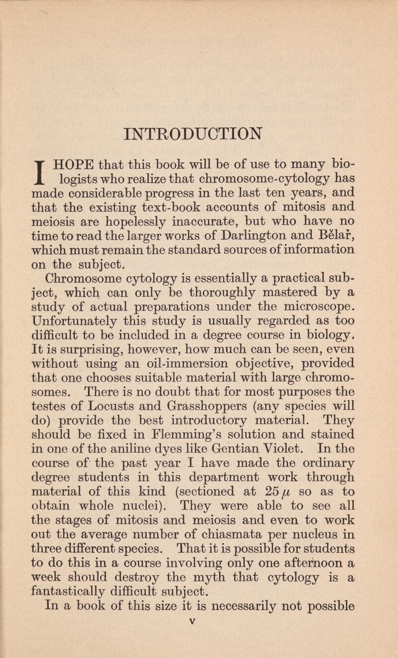 INTRODUCTION I HOPE that this book will be of use to many bio¬ logists who realize that chromosome-cytology has made considerable progress in the last ten years, and that the existing text-book accounts of mitosis and meiosis are hopelessly inaccurate, but who have no time to read the larger works of Darlington and Bëlaf, which must remain the standard sources of information on the subject. Chromosome cytology is essentially a practical sub¬ ject, which can only be thoroughly mastered by a study of actual preparations under the microscope. Unfortunately this study is usually regarded as too difficult to be included in a degree course in biology. It is surprising, however, how much can be seen, even without using an oil-immersion objective, provided that one chooses suitable material with large chromo¬ somes. There is no doubt that for most purposes the testes of Locusts and Grasshoppers (any species will do) provide the best introductory material. They should be fixed in Flemming's solution and stained in one of the aniline dyes like Gentian Violet. In the course of the past year I have made the ordinary degree students in this department work through material of this kind (sectioned at 25/x so as to obtain whole nuclei). They were able to see all the stages of mitosis and meiosis and even to work out the average number of chiasmata per nucleus in three different species. That it is possible for students to do this in a course involving only one afterkioon a week should destroy the myth that cytology is a fantastically difficult subject. In a book of this size it is necessarily not possible