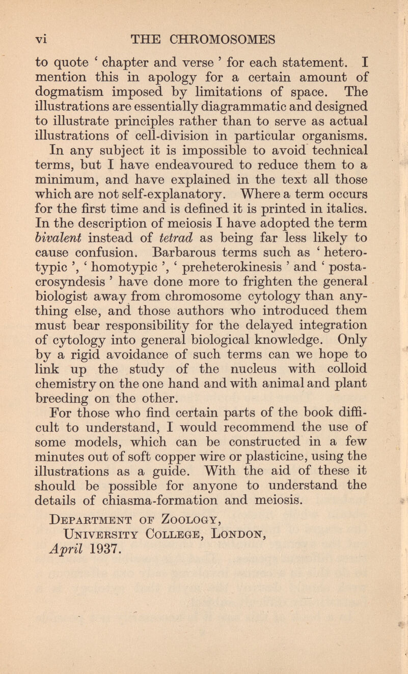 vi THE CHROMOSOMES to quote ' chapter and verse ' for each statement. I mention this in apology for a certain amount of dogmatism imposed by limitations of space. The illustrations are essentially diagrammatic and designed to illustrate principles rather than to serve as actual illustrations of cell-division in particular organisms. In any subject it is impossible to avoid technical terms, but I have endeavoured to reduce them to a minimum, and have explained in the text all those which are not self-explanatory. Where a term occurs for the first time and is defined it is printed in italics. In the description of meiosis I have adopted the term bivalent instead of tetrad as being far less likely to cause confusion. Barbarous terms such as ' hetero¬ typic ' homotypic ', ' preheterokinesis ' and ' posta- crosyndesis ' have done more to frighten the general biologist away from chromosome cytology than any¬ thing else, and those authors who introduced them must bear responsibility for the delayed integration of cytology into general biological knowledge. Only by a rigid avoidance of such terms can we hope to link up the study of the nucleus with colloid chemistry on the one hand and with animal and plant breeding on the other. For those who find certain parts of the book diffi¬ cult to understand, I would recommend the use of some models, which can be constructed in a few minutes out of soft copper wire or plasticine, using the illustrations as a guide. With the aid of these it should be possible for anyone to understand the details of chiasma-formation and meiosis. Department of Zoology, University College, London, April 1937.