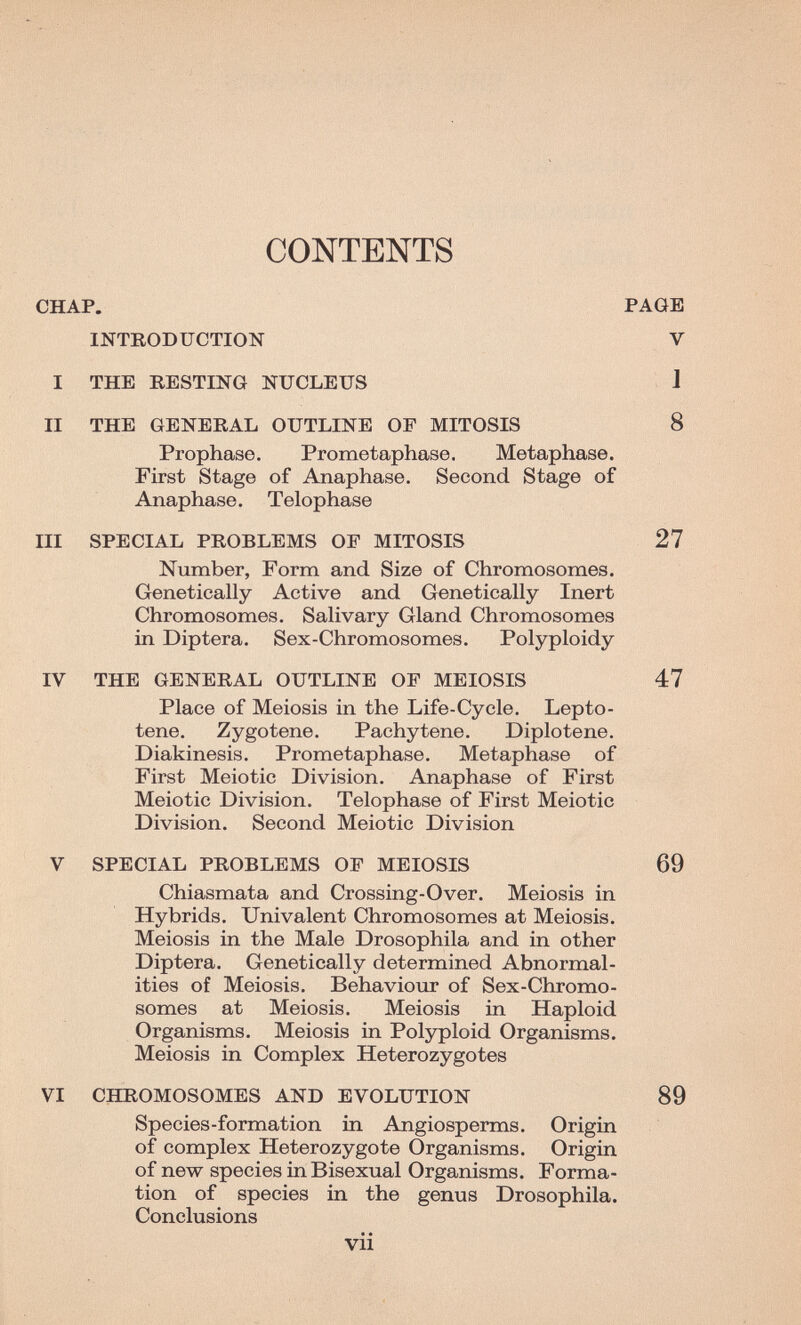 CONTENTS CHAP. PAGE INTRODUCTION V I THE RESTING NUCLEUS J II THE GENERAL OUTLINE OF MITOSIS 8 Prophase. Prometaphase. Metaphase. First Stage of Anaphase. Second Stage of Anaphase. Telophase III SPECIAL PROBLEMS OF MITOSIS 27 Number, Form and Size of Chromosomes. Genetically Active and Genetically Inert Chromosomes. Salivary Gland Chromosomes in Diptera. Sex-Chromosomes. Polyploidy IV THE GENERAL OUTLINE OF MEIOSIS 47 Place of Meiosis in the Life-Cycle. Lepto- tene. Zygotene. Pachytene. Diplotene. Diakinesis. Prometaphase. Metaphase of First Meiotic Division. Anaphase of First Meiotic Division. Telophase of First Meiotic Division. Second Meiotic Division V SPECIAL PROBLEMS OF MEIOSIS 69 Chiasmata and Crossing-Over. Meiosis in Hybrids. Univalent Chromosomes at Meiosis. Meiosis in the Male Drosophila and in other Diptera. Genetically determined Abnormal¬ ities of Meiosis. Behaviour of Sex-Chromo¬ somes at Meiosis. Meiosis in Haploid Organisms. Meiosis in Polyploid Organisms. Meiosis in Complex Heterozygotes VI CHROMOSOMES AND EVOLUTION 89 Species-formation in Angiosperms. Origin of complex Heterozygote Organisms. Origin of new species in Bisexual Organisms. Forma¬ tion of species in the genus Drosophila. Conclusions vii