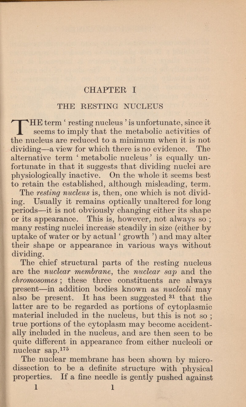CHAPTER I THE RESTING NUCLEUS THE term ' resting nucleus ' is unfortunate, since it seems to imply that the metabolic activities of the nucleus are reduced to a minimum when it is not dividing—a view for which there is no evidence. The alternative term ' metabolic nucleus ' is equally un¬ fortunate in that it suggests that dividing nuclei are physiologically inactive. On the whole it seems best to retain the established, although misleading, term. The resting nucleus is, then, one which is not divid¬ ing. Usually it remains optically unaltered for long periods—it is not obviously changing either its shape or its appearance. This is, however, not always so ; many resting nuclei increase steadily in size (either by uptake of water or by actual ' growth ') and may alter their shape or appearance in various ways without dividing. The chief structural parts of the resting nucleus are the nuclear membrane, the nuclear sap and the chromosomes ; these three constituents are always present—in addition bodies known as nucleoli may also be present. It has been suggested that the latter are to be regarded as portions of cytoplasmic material included in the nucleus, but this is not so ; true portions of the cytoplasm may become accident¬ ally included in the nucleus, and are then seen to be quite different in appearance from either nucleoli or nuclear sap.^'® The nuclear membrane has been shown by micro¬ dissection to be a definite structure with physical properties. If a fine needle is gently pushed against 1 I