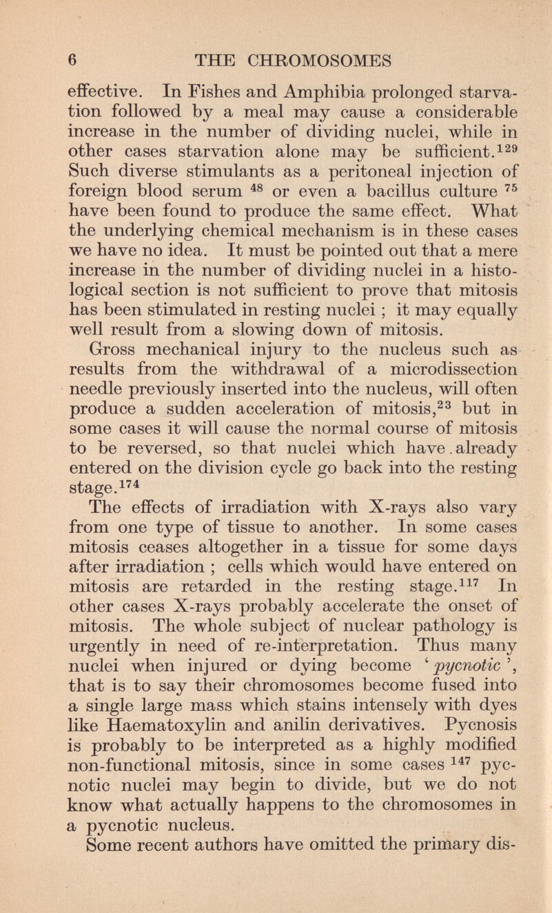 6 THE CHROMOSOMES effective. In Fishes and Amphibia prolonged starva¬ tion followed by a meal may cause a considerable increase in the number of dividing nuclei, while in other cases starvation alone may be sufficient Л Such diverse stimulants as a peritoneal injection of foreign blood serum or even a bacillus culture have been found to produce the same effect. What the underlying chemical mechanism is in these cases we have no idea. It must be pointed out that a mere increase in the number of dividing nuclei in a histo¬ logical section is not sufficient to prove that mitosis has been stimulated in resting nuclei ; it may equally well result from a slowing down of mitosis. Gross mechanical injury to the nucleus such as results from the withdrawal of a microdissection needle previously inserted into the nucleus, will often produce a sudden acceleration of mitosis,but in some cases it will cause the normal course of mitosis to be reversed, so that nuclei which have. already entered on the division cycle go back into the resting stage.^'^^ The effects of irradiation with X-rays also vary from one type of tissue to another. In some cases mitosis ceases altogether in a tissue for some days after irradiation ; cells which would have entered on mitosis are retarded in the resting stage.In other cases X-rays probably accelerate the onset of mitosis. The whole subject of nuclear pathology is urgently in need of re-interpretation. Thus many nuclei when injured or dying become ^ pycnotic', that is to say their chromosomes become fused into a single large mass which stains intensely with dyes like Haematoxylin and anilin derivatives, Pycnosis is probably to be interpreted as a highly modified non-functional mitosis, since in some cases pyc- notic nuclei may begin to divide, but we do not know what actually happens to the chromosomes in a pycnotic nucleus. Some recent authors have omitted the primary dis-