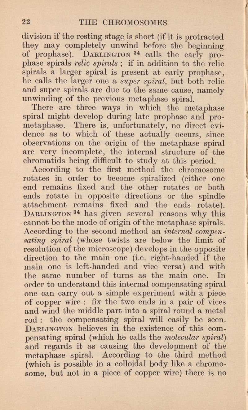22 THE CHROMOSOMES division if the resting stage is short (if it is protracted they may completely unwind before the beginning of prophase). Darlington calls the early pro¬ phase spirals relic spirals ; if in addition to the relic spirals a larger spiral is present at early prophase, he calls the larger one a super spiral, but both relic and super spirals are due to the same cause, namely unwinding of the previous metaphase spiral. There are three ways in which the metaphase spiral might develop during late prophase and pro¬ metaphase. There is, unfortunately, no direct evi¬ dence as to which of these actually occurs, since observations on the origin of the metaphase spiral are very incomplete, the internal structure of the chromatids being difficult to study at this period. According to the first method the chromosome rotates in order to become spiralized (either one end remains fixed and the other rotates or both ends rotate in opposite directions or the spindle attachment remains fixed and the ends rotate). Darlington has given several reasons why this cannot be the mode of origin of the metaphase spirals. According to the second method an internal compen¬ sating spiral (whose twists are below the limit of resolution of the microscope) develops in the opposite direction to the main one (i.e. right-handed if the main one is left-handed and vice versa) and with the same number of turns as the main one. In order to understand this internal compensating spiral one can carry out a simple experiment with a piece of copper wire : fix the two ends in a pair of vices and wind the middle part into a spiral round a metal rod : the compensating spiral will easily be seen. Darlington believes in the existence of this com¬ pensating spiral (which he calls the molecular spiral) and regards it as causing the development of the metaphase spiral. According to the third method (which is possible in a colloidal body like a chromo¬ some, but not in a piece of copper wire) there is no