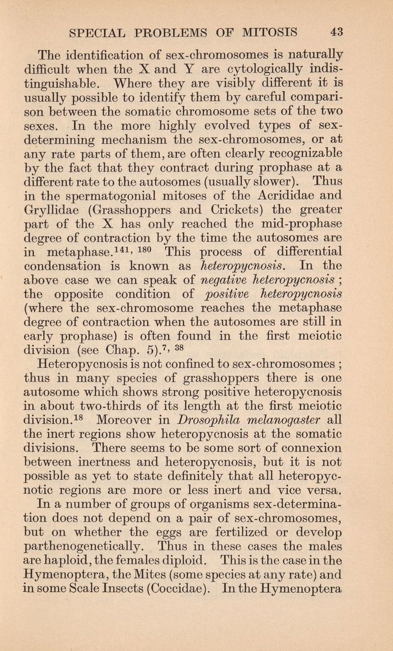 SPECIAL PROBLEMS OF MITOSIS 43 The identification of sex-chromosomes is naturally difficult when the X and Y are cytologically indis¬ tinguishable. Where they are visibly different it is usually possible to identify them by careful compari¬ son between the somatic chromosome sets of the two sexes. In the more highly evolved types of sex- determining mechanism the sex-chromosomes, or at any rate parts of them, are often clearly recognizable by the fact that they contract during prophase at a different rate to the autosomes (usually slower). Thus in the spermatogonial mitoses of the Acrididae and Gryllidae (Grasshoppers and Crickets) the greater part of the X has only reached the mid-prophase degree of contraction by the time the autosomes are in metaphase.^^^' This process of differential condensation is known as heferopycnosis. In the above case we can speak of negative Tieteropycnosis ; the opposite condition of positive heteropycnosis (where the sex-chromosome reaches the metaphase degree of contraction when the autosomes are still in early prophase) is often found in the first meiotic division (see Chap. 5)У' Heteropycnosis is not confined to sex-chromosomes ; thus in many species of grasshoppers there is one autosome which shows strong positive heteropycnosis in about two-thirds of its length at the first meiotic division.^® Moreover in Drosophila melanogaster all the inert regions show heteropycnosis at the somatic divisions. There seems to be some sort of connexion between inertness and heteropycnosis, but it is not possible as yet to state definitely that all heteropyc- notic regions are more or less inert and vice versa. In a number of groups of organisms sex-determina¬ tion does not depend on a pair of sex-chromosomes, but on whether the eggs are fertilized or develop parthenogenetically. Thus in these cases the males are haploid, the females diploid. This is the case in the Hymenoptera, the Mites (some species at any rate) and in some Scale Insects (Coccidae). In the Hymenoptera