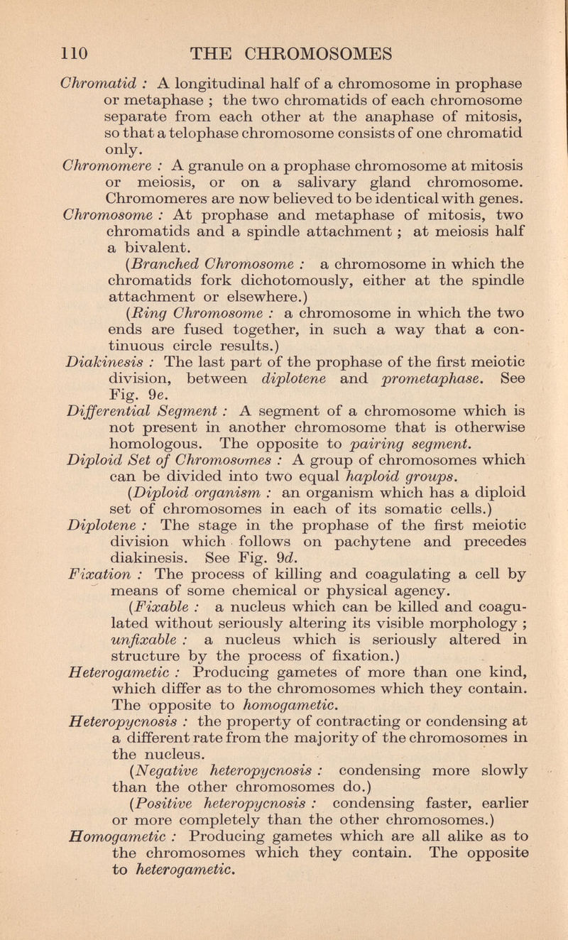 110 THE CHROMOSOMES Chromatid : A longitudinal half of a chromosome in prophase or metaphase ; the two chromatids of each chromosome separate from each other at the anaphase of mitosis, so that a telophase chromosome consists of one chromatid only. Chromomere : A granule on a prophase chromosome at mitosis or meiosis, or on a salivary gland chromosome. Chromomeres are now believed to be identical with genes. Chromosome : At prophase and metaphase of mitosis, two chromatids and a spindle attachment ; at meiosis half a bivalent. [Branched Chromosome : a chromosome in which the chromatids fork dichotomously, either at the spindle attachment or elsewhere.) [Ring Chromosome : a chromosome in which the two ends are fused together, in such a way that a con¬ tinuous circle results.) Diakinesis : The last part of the prophase of the first meiotic division, between diplotene and prometaphase. See Fig. 9e. Differential Segment : A segment of a chromosome which is not present in another chromosome that is otherwise homologous. The opposite to pairing segment. Diploid Set of Chromosomes : A group of chromosomes which can be divided into two equal haploid groups. {Diploid organism : an organism which has a diploid set of chromosomes in each of its somatic cells.) Diplotene : The stage in the prophase of the first meiotic division which follows on pachytene and precedes diakinesis. See Fig. 9(i. Fixation : The process of killing and coagulating a cell by means of some chemical or physical agency. {Fixable : a nucleus which can be killed and coagu¬ lated without seriously altering its visible morphology ; unfixable : a nucleus which is seriously altered in structure by the process of fixation.) Heterogametic : Producing gametes of more than one kind, which differ as to the chromosomes which they contain. The opposite to homogametic. Heteropycnosis : the property of contracting or condensing at a different rate from the majority of the chromosomes in the nucleus. {Negative heteropycnosis : condensing more slowly than the other chromosomes do.) {Positive heteropycnosis : condensing faster, earlier or more completely than the other chromosomes.) Homogametic : Producing gametes which are all alike as to the chromosomes which they contain. The opposite to heterogametic.