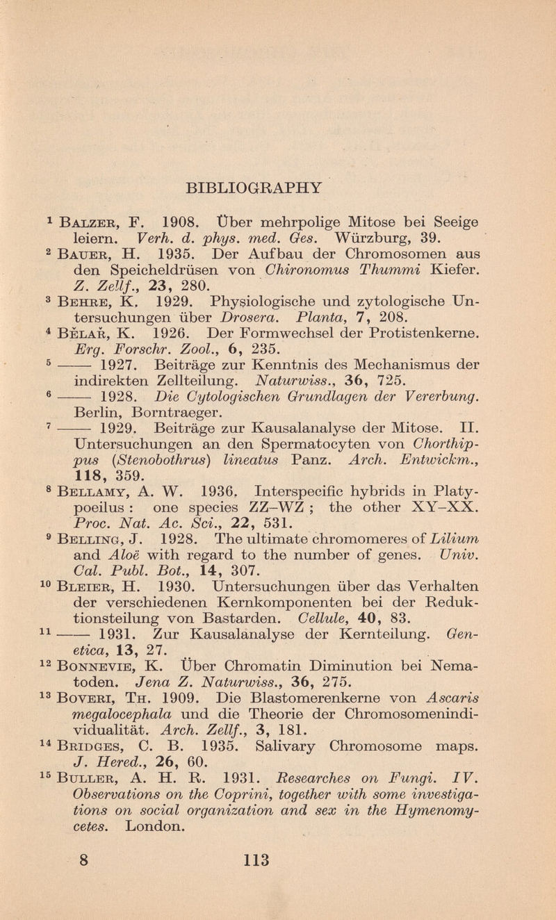 Л ■ BIBLIOGRAPHY ^ Balzeb, F. 1908. Über mehrpolige Mitose bei Seeige leiern. Verh. d. phys. med. Ges. Würzburg, 39. 2 Bauer, H. 1935. Der Aufbau der Chromosomen aus den Speicheldrüsen von Chironomus Thummi Kiefer. Z. Zellf., 23, 280. ® Behbe, K, 1929. Physiologische und zytologische Un¬ tersuchungen über Drosera. Planta, 7, 208. ^ Belar, К. 1926. Der Formwechsel der Protistenkerne. Erg. Forschr. Zool., 6, 235. ®  1927. Beiträge zur Kenntnis des Mechanismus der indirekten Zellteilung. Naturwiss., 36, 725. ® 1928. Die Gytologischen Grundlagen der Vererbung. Berlin, Borntraeger. ' 1929. Beiträge zur Kausalanalyse der Mitose. II. Untersuchungen an den Spermatocyten von Chorthip- pus (Stenobothrus) lineatus Panz. Arch. Entwickm., 118, 359. ® Bellamy, A. W. 1936, Interspecific hybrids in Platy- poeilus : one species ZZ-WZ ; the other XY-XX, Proc. Nat. Ac, Sci., 22, 531. ® Belling, J. 1928. The ultimate chromomeres of Lilium and Aloe with regard to the number of genes. Univ. Gal. Pubi. Bât., 14, 307. Bleier, H. 1930. Untersuchungen über das Verhalten der verschiedenen Kernkomponenten bei der Reduk¬ tionsteilung von Bastarden. Cellule, 40, 83. 1931. Zur Kausalanalyse der Kernteilung. Gen¬ etica, 13, 27. BoNNEViE, K, Über Chromatin Diminution bei Nema¬ toden. Jena Z. Naturwiss., 36, 275. BovERi, Th. 1909. Die Blastomerenkerne von Ascaris megalocephala und die Theorie der Chromosomenindi¬ vidualität. Arch. Zellf., 3, 181. Bridges, С. В. 1935. Salivary Chromosome maps. J. Hered., 26, 60. BuLLER, A. H. R. 1931. Researches on Fungi. IV. Observations on the Coprini, together with some investiga¬ tions on social organization and sex in the Hymenomy- cetes. London. 8 113