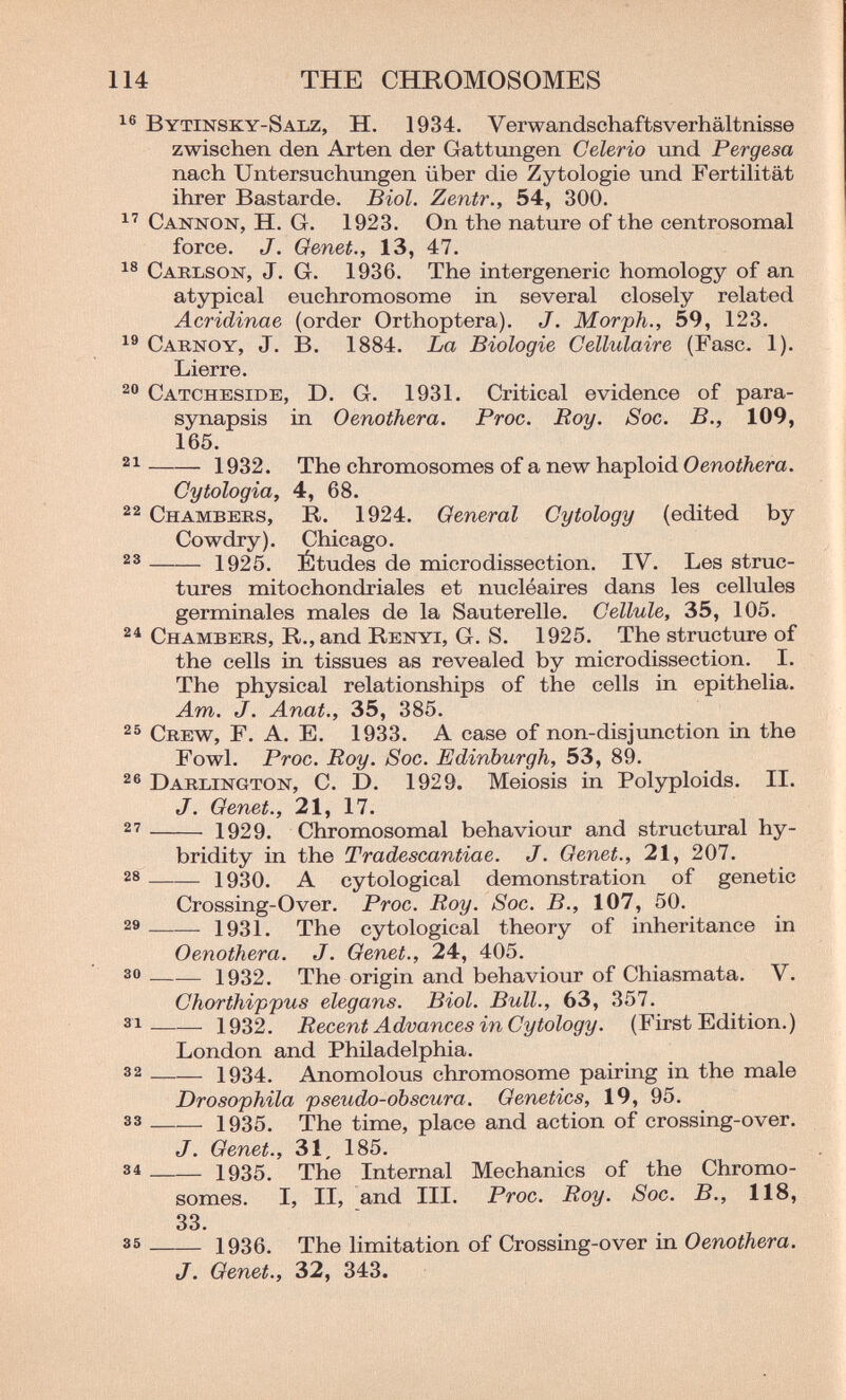 114 THE CHROMOSOMES 16 Bytinsky-Salz, H. 1934. Verwandschafts Verhältnisse zwischen den Arten der Gattimgen Celerio vind Pergesa nach Untersuchungen über die Zytologie und FertiHtät ihrer Bastarde. Biol, Zentr., 54, 300. Cannon, H. G. 1923. On the nature of the centrosomal force. J. Genet., 13, 47. Caklson, J. G. 1936. The intergeneric homology of an atypical euchromosome in several closely related Acridinae (order Orthoptera). J. Morph., 59, 123. Carnoy, J. B. 1884. La Biologie Cellulaire (Fase. 1). Lierre. Catcheside, D. G. 1931. Critical evidence of para- synapsis in Oenothera. Proc. Roy. Soc. В., 109, 165.  1932. The chromosomes of a new haploid Oenothera. Cytologia, 4, 68. Chambers, R. 1924. General Cytology (edited by Cowdry). Chicago.  1925. Études de microdissection. IV. Les struc¬ tures mitochondriales et nucléaires dans les cellules germinales males de la Sauterelle. Cellule, 35, 105. Chambers, R., and Renyi, G. S. 1925. The structure of the cells in tissues as revealed by microdissection. I. The physical relationships of the cells in epithelia. Am. J. Anat., 35, 385. Crew, F. A. E. 1933. A case of non-disjunction in the Fowl. Proc. Roy. Soc. Edinburgh, 53, 89. Darlington, C. D. 1929. Meiosis in Polyploids. II. J. Genet., 21, 17.  1929. Chromosomal behaviour and structiiral hy- bridity in the Tradescantiae. J. Genet., 21, 207. 28 1930. A cytological demonstration of genetic Crossing-Over. Proc. Roy. Soc. В., 107, 50. 1931. The cytological theory of inheritance in Oenothera. J. Genet., 24, 405. 3® 1932. The origin and behaviour of Chiasmata. V. Chorthifpus elegans. Biol. Bull., 63, 357.  1932. Recent Advances in Cytology. (First Edition.) London and Philadelphia. 3 2 1934. Anomolous chromosome pairing in the male Drosophila pseudo-obscura. Genetics, 19, 95. 3 3 1935. The time, place and action of crossing-over. J. Genet., 31. 185. 3 4 1935. The Internal Mechanics of the Chromo¬ somes. I, II, and III. Proc. Roy. Soc. В., 118, 33. 35  1936. The limitation of Crossing-over in Oenothera. J. Genet., 32, 343.