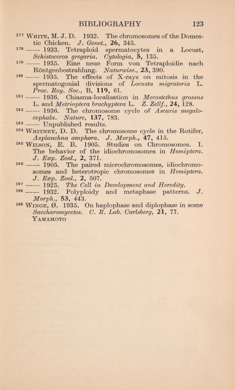 BIBLIOGRAPHY 123 White, M. J. D. 1932. The chromosomes of the Domes¬ tic Chicken. J. Genet., 26, 345. 1933. Tetraploid spermatocytes in a Lociist, Schistocerca gregaria. Gytologia, 5, 135. 1935. Eine neue Form von Tetraploidie nach Röntgenbestrahlung. Naturwiss., 23, 390. 1935. The effects of X-rays on mitosis in the spermatogonial divisions of Locusta migratoria L. Proc. Roy. Soc., B, 119, 61. 1936. Chiasma-localisation in Mecostethus grossus L. and Metrioptera brachyptera L. Z. Zellf., 24, 128. 1936. The chromosome cycle of Ascaris megalo- cephala. Nature, 137, 783. UnpubHshed results. 184 Whitney, D. D. The chromosome cycle in the Rotifer, Asplanchna amphora. J. Morph., 4cl, 415. 186 VVibsoK, E. B. 1905. Studies on Chromosomes. I. The behavior of the idiochromosomes in Hemiptera. J. Exp. Zool., 2, 371. 1905. The paired microchromosomes, idiochromo¬ somes and heterotropic chromosomes in Hemiptera. J. Exp. Zool., 2, 507. 1®' 1925. The Cell in Development and Heredity. 1932. Polyploidy and metaphase patterns. J. Morph., 53, 443. 189 WiNGE, 0. 1935. On haplophase and diplophase in some Saccharomycetes. C. E. Lab. Garlsberg, 21, 77. Yamamoto