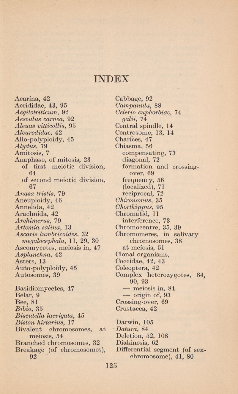 INDEX Acarina, 42 Aerididae, 43, 95 Aegilotriticum, 92 Aesculus carnea, 92 Aleuas vitticollis, 95 Aleurodidae, 42 Allo-polyploidy, 45 Alydus, 79 Amitosis, 7 Anaphase, of mitosis, 23 of first meiotic division, 64 of second meiotic division, 67 Anasa tristis, 79 Aneuploidy, 46 Annelida, 42 Arachnida, 42 Archimerus, 79 Artemia salina, 13 Ascaris lumbricoides, 32 megalocephala, 11, 29, 30 Ascomycetes, meiosis in, 47 Asplanchna, 42 Asters, 13 Auto-polyploidy, 45 Autosomes, 39 Basidiomycetes, 47 Belar, 9 Bee, 81 Bibio, 35 BisGutella laevigata, 45 Biston hirtarius, 17 Bivalent chromosomes, at meiosis, 54 Branched chromosomes, 32 Breakage (of chromosomes), 92 Cabbage, 92 Campanula, 88 Celerio euphorbiae, 74 gain, 74 Central spindle, 14 Centrosome, 13, 14 Charices, 47 Chiasma, 56 compensating, 73 diagonal, 72 formation and crossing- over, 69 frequency, 56 (localized), 71 reciprocal, 72 Chironomus, 35 Chorthippus, 95 Chromatid, 11 interference, 73 Chromocentre, 35, 39 Chromomeres, in salivary chromosomes, 38 at meiosis, 51 Clonal organisms, Coccidae, 42, 43 Coleóptera, 42 Complex heterozygotes, 84, 90, 93 — meiosis in, 84 — origin of, 93 Crossing-over, 69 Crustacea, 42 Darwin, 105 Datura, 84 Deletion, 52, 108 Diakinesis, 62 Differential segment (of sex- chromosome), 41, 80 125