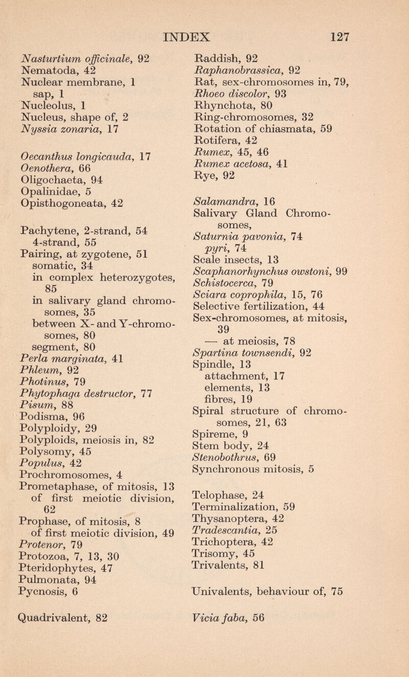 INDEX 127 Nasturtium officinale, 92 Nematoda, 42 Nuclear membrane, 1 sap, 1 Nucleolus, 1 Nucleus, shape of, 2 Nyssia zonaria, 17 Oecanthus longicauda, 17 Oenothera, 66 Oligochaeta, 94 Opalinidae, 5 Opisthogoneata, 42 Pachytene, 2-strand, 54 4-strand, 55 Pairing, at zygotene, 51 somatic, 34 in complex heterozygotes, 85 in salivary gland chromo¬ somes, 35 between X- and Y-chromo- somes, 80 segment, 80 Perla marginata, 41 Phleum, 92 Photinus, 79 Phytophaga destructor, 77 Pisum, 88 Podisma, 96 Polyploidy, 29 Polyploids, meiosis in, 82 Polysomy, 45 Populus, 42 Prochromosomes, 4 Prometaphase, of mitosis, 13 of first meiotic division, 62 Prophase, of mitosis, 8 of first meiotic division, 49 Protenor, 79 Protozoa, 7, 13, 30 Pteridophytes, 47 Pulmonata, 94 Pycnosis, 6 Raddish, 92 Raphanobrassica, 92 Rat, sex-chromosomes in, 79, Rhoeo discolor, 93 Rhynchota, 80 Ring-chromosomes, 32 Rotation of chiasmata, 59 Rotifera, 42 Rumex, 45, 46 Rumex acetosa, 41 Rye, 92 Salamandra, 16 Salivary Gland Chromo¬ somes, Saturnia pavonia, 74 pyri, 74 Scale insects, 13 Scaphanorhynchus owstoni, 99 Schistocerca, 79 Sciara coprophila, 15, 76 Selective fertilization, 44 Sex-chromosomes, at mitosis, 39 — at meiosis, 78 Spartina townsendi, 92 Spindle, 13 attachment, 17 elements, 13 fibres, 19 Spiral structure of chromo¬ somes, 21, 63 Spireme, 9 Stem body, 24 Stenobothrus, 69 Synchronous mitosis, 5 Telophase, 24 Terminalization, 59 Thysanoptera, 42 Tradescantia, 25 Trichoptera, 42 Trisomy, 45 Trivalents, 81 Univalents, behaviour of, 75 Quadrivalent, 82 Vicia faba, 56