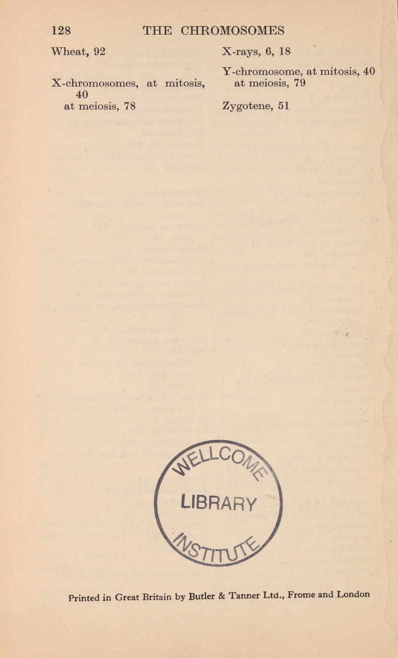 128 THE CHROMOSOMES Wheat, 92 X-rays, 6, 18 Y-chromosome, at mitosis, 40 X-chromosomes, at mitosis, at meiosis, 79 40 at meiosis, 78 Zygotene, 51 library Printed in Great Britain by Butler & Tanner Ltd., Frome and London