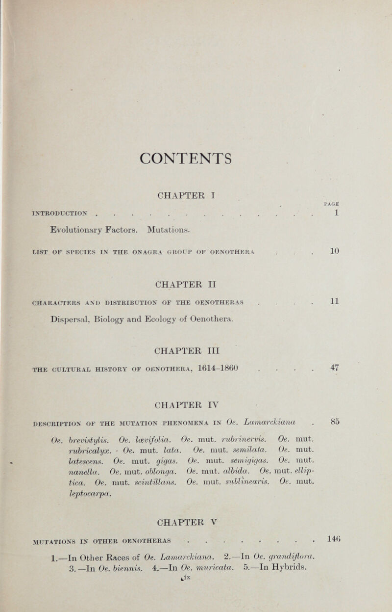 CONTENTS CHAPTER T PAGE introduction 1 Evolutionary Factors. Mutations. list of species in the onagra croup of oenothera 10 CHAPTER II characters and distribution of the oenotheras .... 11 Dispersiti, Biology and Ecology of Oenothera. description of the mutation phenomena in Oe. Lamarckiana . 85 Oe. brevidylvs. On. lœvifulia. Oe. mut. rubrinervis. Oe. mut. rubricalyx. ■ Oe. mut. lata. Oe. mut. semilata. Oe. mut. latescens. Oe. mut. gigcis. Oe. mut. semigigas. Oe. mut. inanella. Oe. mut. oblonga. Oe. mut. albida. Oe. mut. ellip- tica. Oe. ruut. scintillans. Oe. mut. mllinearis. Oe. mut. leptocarpa. CHAPTER III the cultural history of oenothera, 1614-1860 47 CHAPTER IV CHAPTER Y mutations in other oenotheras 146 1.—In Other Races of Oe. Lamarckiana. 2.—In Oe. gra/ndiflora. 3. —In Oe. biennis. 4.—In Oe. muricata. 5. —In Hybrids. k ix