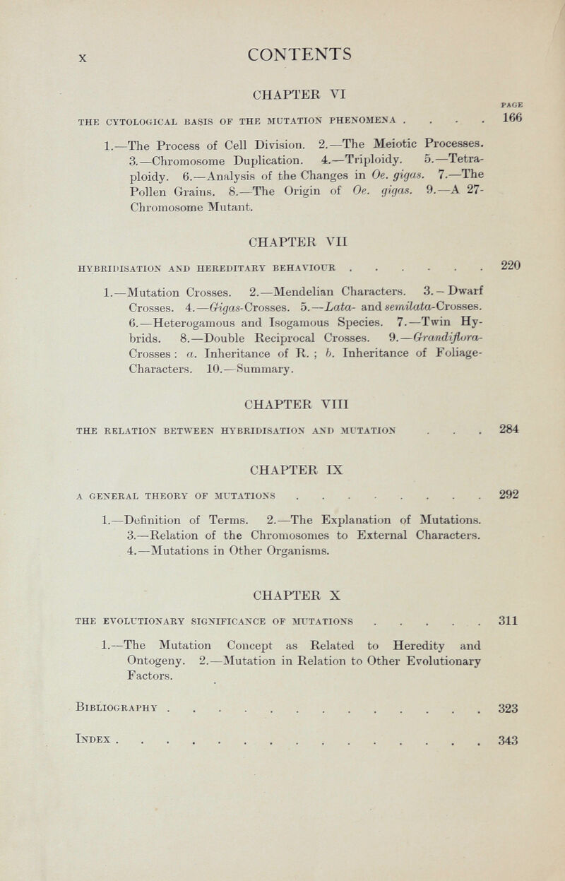 CHAPTER VI PAGE the cytological basis of the mutation phenomena .... 166 1.—The Process of Cell Division. 2.—The Meiotic Processes. 3.—Chromosome Duplication. 4.—Triploidy. 5.—Tetra- ploidy. 6.—Analysis of the Changes in Oe. gigcis. 7.—The Pollen Grains. 8—The Origin of Oe. gigas. 9.—A 27- Chromosome Mutant. CHAPTER VII hybridisation ani) hereditary behaviour 220 1.—Mutation Crosses. 2.—Mendelian Characters. 3.— Dwarf Crosses. 4.— Grigas-Crosses. 5.— Lata- and semilata-Crosses. 6.—Heterogamous and Isogamous Species. 7.—Twin Hy brids. 8.—Double Reciprocal Crosses. 9.— Grandiflora- Crosses : a. Inheritance of R. ; b. Inheritance of Foliage- Characters. 10.—Summary. CHAPTER VIII the relation between hybridisation and mutation . . . 284 CHAPTER IX a general theory of mutations 292 1.—Definition of Terms. 2.—The Explanation of Mutations. 3.—Relation of the Chromosomes to External Characters. 4.—Mutations in Other Organisms. CHAPTER X the evolutionary significance of mutations 311 1.—The Mutation Concept as Related to Heredity and Ontogeny. 2.—Mutation in Relation to Other Evolutionary Factors. Bibliography 323 Index 343