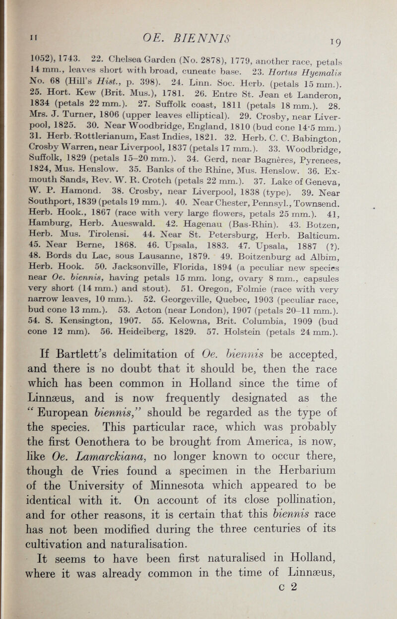 1052), 174.3. 22. Chelsea Garden (No. 2878), 1779, another race, petals 14 mm., leaves short with broad, cuneate base. 23. Hortus Hyemcilis No. 68 (Hill's Hist., p. 398). 24. Linn. Soc. Herb, (petals 15 mm.). 25. Hort. Kew (Brit. Mus.), 1781. 26. Entre St. Jean et Landeron, 1834 (petals 22 mm.). 27. Suffolk coast, 1811 (petals 18 mm.). 28. Mrs. J. Turner, 1806 (upper leaves elliptical). 29. Crosby, near Liver pool, 1825. 30. Near Woodbridge, England, 1810 (bud cone 14*5 mm.) 31. Herb. Rottlerianum, East Indies, 1821. 32. Herb. C. C. Babington, Crosby Warren, near Liverpool, 1837 (petals 17 mm.). 33. Woodbridge, »Suffolk, 1829 (petals 15—20 mm. ). 34. Gerd, near Bagnères, Pyrenees, 1824, Mus. Henslow. 35. Banks of the Rhine, Mus. Henslow. 36. Ex- mouth Sands, Rev. W. R. Crotch (petals 22 mm.). 37. Lake of Geneva, W. P. Hamond. 38. Crosby, near Liverpool, 1838 (type). 39. Near Southport, 1839 (petals 19 mm.). 40. Near Chester, Pennsyl., Townsend. Herb. Hook., 1867 (race with very large flowers, petals 25 mm.). 41, Hamburg, Herb. Aueswald. 42. Hagenau (Bas-Rhin). 43. Bötzen, Herb. Mus. Tirolensi. 44. Near St. Petersburg, Herb. Balticum. 45. Near Berne, 1868. 46. Upsala, 1883. 47. Upsala, 1887 (?). 48. Bords du Lac, sous Lausanne, 1879. 49. Boitzenburg ad Albim, Herb. Hook. 50. Jacksonville, Florida, 1894 (a peculiar new species near Oe. biennis, having petals 15 mm. long, ovary 8 mm., capsules very short (14 mm.) and stout). 51. Oregon, Folmie (race with very narrow leaves, 10 mm.). 52. Georgeville, Quebec, 1903 (peculiar race, bud cone 13 mm.). 53. Acton (near London), 1907 (petals 20-11 mm.). 54. S. Kensington, 1907. 55. Kelowna, Brit. Columbia, 1909 (bud cone 12 mm). 56. Heidelberg, 1829. 57. Holstein (petals 24 mm.). If Bartlett's delimitation of Oe. biennis be accepted, and there is no doubt that it should be, then the race which has been common in Holland since the time of Linnaeus, and is now frequently designated as the European biennis should be regarded as the type of the species. This particular race, which was probably the first Oenothera to be brought from America, is now, like Oe. Lamar chiana, no longer known to occur there, though de Vries found a specimen in the Herbarium of the University of Minnesota which appeared to be identical with it. On account of its close pollination, and for other reasons, it is certain that this biennis race has not been modified during the three centuries of its cultivation and naturalisation. It seems to have been first naturalised in Holland, where it was already common in the time of Linnaeus, c 2