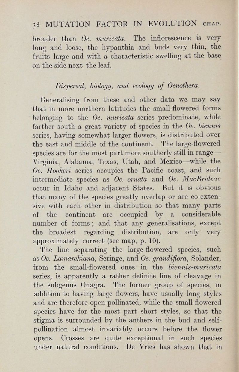 broader than Oe. muricata. The inflorescence is very long and loose, the hypanthia and buds very thin, the fruits large and with a characteristic swelling at the base on the side next the leaf. Dispersal, biology, and ecology of Oenothera. Generalising from these and other data we may say that in more northern latitudes the small-flowered forms belonging to the Oe. muricata series predominate, while farther south a great variety of species in the Oe. biennis series, having somewhat larger flowers, is distributed over the east and middle of the continent. The large-flowered species are for the most part more southerly still in range— Virginia, Alabama, Texas, Utah, and Mexico—while the Oe. Hookeri series occupies the Pacific coast, and such intermediate species as Oe. ornata and Oe. MacBrideae occur in Idaho and adjacent States. But it is obvious that many of the species greatly overlap or are co-exten sive with each other in distribution so that many parts of the continent are occupied by a considerable number of forms ; and that any generalisations, except the broadest regarding distribution, are only very approximately correct (see map, p. 10). The line separating the large-flowered species, such as Oe. Lamarckiana, Seringe, and Oe. grandiflora, Solander, from the small-flowered ones in the biennis-muricata series, is apparently a rather definite line of cleavage in the subgenus Onagra. The former group of species, in addition to having large flowers, have usually long styles and are therefore open-pollinated, while the small-flowered species have for the most part short styles, so that the stigma is surrounded by the anthers in the bud and self- pollination almost invariably occurs before the flower opens. Crosses are quite exceptional in such species under natural conditions. De Vries has shown that in