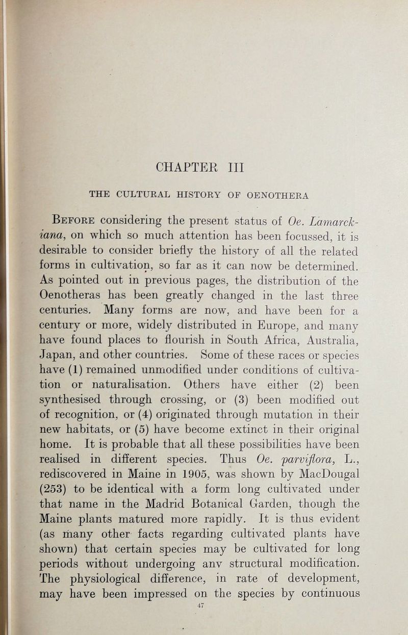 CHAPTER III the CULTURAL HISTORY OF OENOTHERA Before considering the present status of Oe. Lamar ch iana, on which so much attention has been focussed, it is desirable to consider briefly the history of all the related forms in cultivation, so far as it can now be determined. As pointed out in previous pages, the distribution of the Oenotheras has been greatly changed in the last three centuries. Many forms are now, and have been for a century or more, widely distributed in Europe, and many have found places to flourish in South Africa, Australia, Japan, and other countries. Some of these races or species have (1) remained unmodified under conditions of cultiva tion or naturalisation. Others have either (2) been synthesised through crossing, or (3) been modified out of recognition, or (4) originated through mutation in their new habitats, or (5) have become extinct in their original home. It is probable that all these possibilities have been realised in different species. Thus Oe. parviflora, L., rediscovered in Maine in 1905, was shown by MacDougal (253) to be identical with a form long cultivated under that name in the Madrid Botanical Garden, though the Maine plants matured more rapidly. It is thus evident (as many other facts regarding cultivated plants have shown) that certain species may be cultivated for long periods without undergoing anv structural modification. The physiological difference, in rate of development, may have been impressed on the species by continuous 47