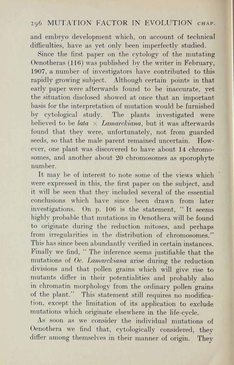 and embryo development which, on account of technical difficulties, have as yet only been imperfectly studied. Since the first paper on the cytology of the mutating Oenotheras (116) was published by the writer in February, 1907, a number of investigators have contributed to this rapidly growing subject. Although certain points in that early paper were afterwards found to be inaccurate, yet the situation disclosed showed at once that an important basis for the interpretation of mutation would be furnished by cytological study. The plants investigated were believed to be lata x Lamarckiana, but it was afterwards found that they were, unfortunately, not from guarded seeds, so that the male parent remained uncertain. How ever, one plant was discovered to have about 14 chromo somes, and another about 20 chromosomes as sporophyte number. It may be of interest to note some of the views which were expressed in this, the first paper on the subject, and it will be seen that they included several of the essential conclusions which have since been drawn from later investigations. On p. 106 is the statement,  It seems highly probable that mutations in Oenothera will be found to originate during the reduction mitoses, and perhaps from irregularities in the distribution of chromosomes. This has since been abundantly verified in certain instances. Finally we find,  The inference seems justifiable that the mutations of Oe. Lamarckiana arise during the reduction divisions and that pollen grains which will give rise to mutants differ in their potentialities and probably also in chromatin morphology from the ordinary pollen grains of the plant. This statement still requires no modifica tion, except the limitation of its application to exclude mutations which originate elsewhere in the life-cycle. As soon as we consider the individual mutations of Oenothera we find that, cytologically considered, they differ among themselves in their manner of origin. They