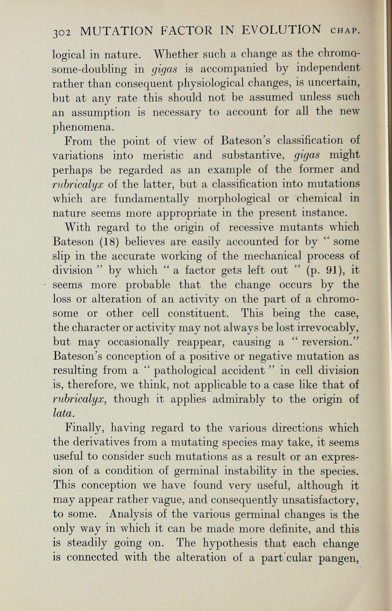 logical in nature. Whether s ach a change as the chromo some-doubling in gigcis is accompanied by independent rather than consequent physiological changes, is uncertain, but at any rate this should not be assumed unless such an assumption is necessary to account for all the new phenomena. From the point of view of Bateson's classification of variations into meristic and substantive, gigas might perhaps be regarded as an example of the former and rubricalyx of the latter, but a classification into mutations which are fundamentally morphological or chemical in nature seems more appropriate in the present instance. With regard to the origin of recessive mutants which Bateson (18) believes are easily accounted for by i£ some slip in the accurate working of the mechanical process of division  by which  a factor gets left out  (p. 91), it seems more probable that the change occurs by the loss or alteration of an activity on the part of a chromo some or other cell constituent. This being the case, the character or activity may not always be lost irrevocably, but may occasionally reappear, causing a  reversion. Bateson's conception of a positive or negative mutation as resulting from a  pathological accident  in cell division is, therefore, we think, not applicable to a case like that of rubricalyx, though it applies admirably to the origin of lata. Finally, having regard to the various directions which the derivatives from a mutating species may take, it seems useful to consider such mutations as a result or an expres sion of a condition of germinal instability in the species. This conception we have found very useful, although it may appear rather vague, and consequently unsatisfactory, to some. Analysis of the various germinal changes is the only way in which it can be made more definite, and this is steadily going on. The hypothesis that each change is connected with the alteration of a particular pangen,