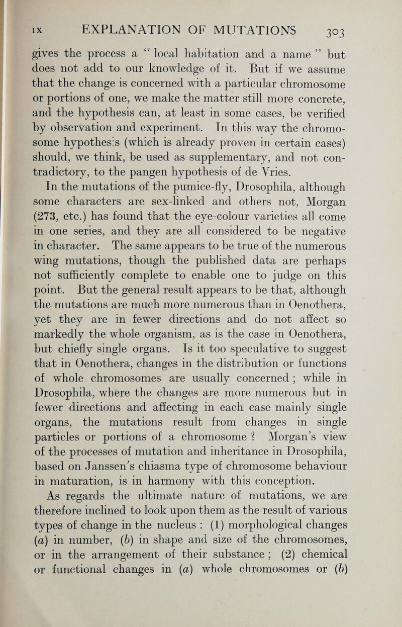 gives the process a  local habitation and a name  but does not add to our knowledge of it. But if we assume that the change is concerned with a particular chromosome or portions of one, we make the matter still more concrete, and the hypothesis can, at least in some cases, be verified by observation and experiment. In this way the chromo some hypothesis (which is already proven in certain cases) should, we think, be used as supplementary, and not con tradictory, to the pangen hypothesis of de Vries. In the mutations of the pumice-fly, Drosophila, although some characters are sex-linked and others not, Morgan (273, etc.) has found that the eye-colour varieties all come in one series, and they are all considered to be negative in character. The same appears to be true of the numerous wing mutations, though the published data are perhaps not sufficiently complete to enable one to judge on this point. But the general result appears to be that, although the mutations are much more numerous than in Oenothera, yet they are in fewer directions and do not affect so markedly the whole organism, as is the case in Oenothera, but chiefly single organs. Is it too speculative to suggest that in Oenothera, changes in the distribution or functions of whole chromosomes are usually concerned ; while in Drosophila, where the changes are more numerous but in fewer directions and affecting in each case mainly single organs, the mutations result from changes in single particles or portions of a chromosome ? Morgan's view of the processes of mutation and inheritance in Drosophila, based on Janssen's chiasma type of chromosome behaviour in maturation, is in harmony with this conception. As regards the ultimate nature of mutations, we are therefore inclined to look upon them as the result of various types of change in the nucleus : (1) morphological changes (a) in number, (b) in shape and size of the chromosomes, or in the arrangement of their substance ; (2) chemical or functional changes in (a) whole chromosomes or ( b )