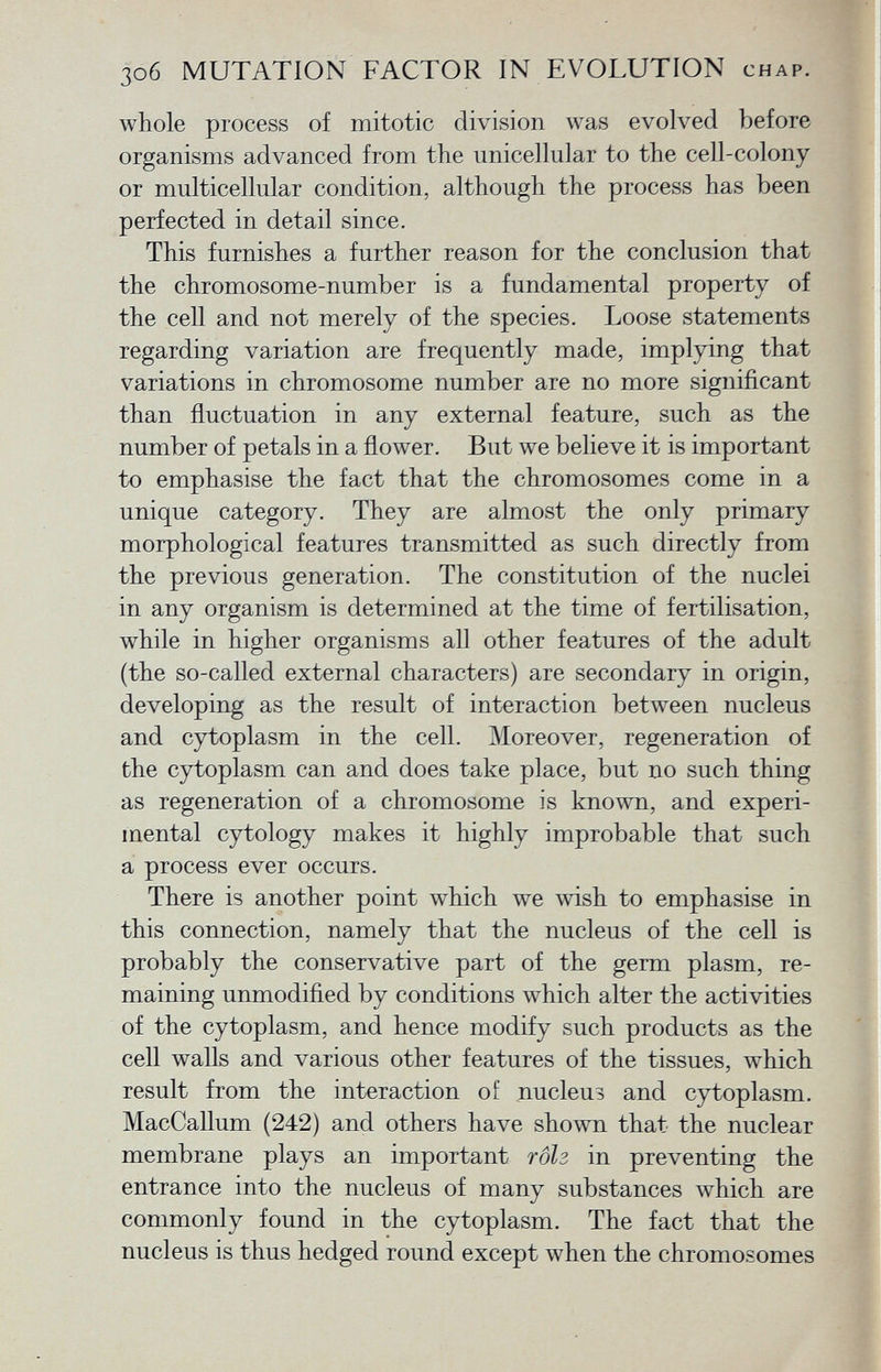 whole process of mitotic division was evolved before organisms advanced from the unicellular to the cell-colony or multicellular condition, although the process has been perfected in detail since. This furnishes a further reason for the conclusion that the chromosome-number is a fundamental property of the cell and not merely of the species. Loose statements regarding variation are frequently made, implying that variations in chromosome number are no more significant than fluctuation in any external feature, such as the number of petals in a flower. But we believe it is important to emphasise the fact that the chromosomes come in a unique category. They are almost the only primary morphological features transmitted as such directly from the previous generation. The constitution of the nuclei in any organism is determined at the time of fertilisation, while in higher organisms all other features of the adult (the so-called external characters) are secondary in origin, developing as the result of interaction between nucleus and cytoplasm in the cell. Moreover, regeneration of the cytoplasm can and does take place, but no such thing as regeneration of a chromosome is known, and experi mental cytology makes it highly improbable that such a process ever occurs. There is another point which we wish to emphasise in this connection, namely that the nucleus of the cell is probably the conservative part of the germ plasm, re maining unmodified by conditions which alter the activities of the cytoplasm, and hence modify such products as the cell walls and various other features of the tissues, which result from the interaction of nucleus and cytoplasm. MacCallum (242) and others have shown that the nuclear membrane plays an important rôh in preventing the entrance into the nucleus of many substances which are commonly found in the cytoplasm. The fact that the nucleus is thus hedged round except when the chromosomes