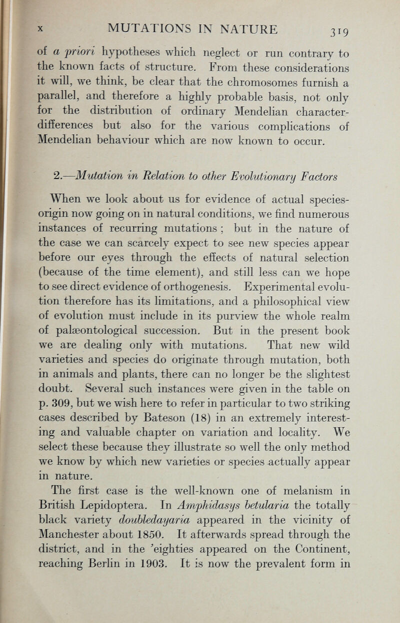 of a priori hypotheses which neglect or run contrary to the known facts of structure. From these considerations it will, we think, be clear that the chromosomes furnish a parallel, and therefore a highly probable basis, not only for the distribution of ordinary Mendelian character- differences but also for the various complications of Mendelian behaviour which are now known to occur. 2.— Mutation in Relation to other Evolutionary Factors When we look about us for evidence of actual species- origin now going on in natural conditions, we find numerous instances of recurring mutations ; but in the nature of the case we can scarcely expect to see new species appear before our eyes through the effects of natural selection (because of the time element), and still less can we hope to see direct evidence of orthogenesis. Experimental evolu tion therefore has its limitations, and a philosophical view of evolution must include in its puiview the whole realm of palseontological succession. But in the present book we are dealing only with mutations. That new wild varieties and species do originate through mutation, both in animals and plants, there can no longer be the slightest doubt. Several such instances were given in the table on p. 309, but we wish here to refer in particular to two striking cases described by Bateson (18) in an extremely interest ing and valuable chapter on variation and locality. We select these because they illustrate so well the only method we know by which new varieties or species actually appear in nature. The first case is the well-known one of melanism in British Lepidoptera. In Amphidasys betularia the totally black variety dovbledayaria appeared in the vicinity of Manchester about 1850. It afterwards spread through the district, and in the 'eighties appeared on the Continent, reaching Berlin in 1903. It is now the prevalent form in