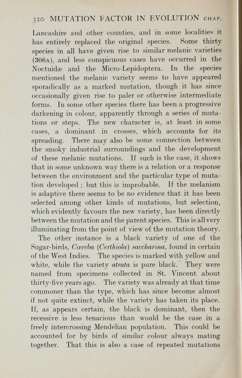 Lancashire and other counties, and in some localities it has entirely replaced the original species. Some thirty species in all have given rise to similar melanic varieties (306a ), and less conspicuous cases have occurred in the Noctuidae and the Micro-Lepidoptera. In the species mentioned the melanic variety seems to have appeared sporadically as a marked mutation, though it has since occasionally given rise to paler or otherwise intermediate forms. In some other species there has been a progressive darkening in colour, apparently through a series of muta tions or steps. The new character is, at least in some cases, a dominant in crosses, which accounts for its spreading. There may also be some connection between the smoky industrial surroundings and the development of these melanic mutations. If such is the case, it shows that in some unknown way there is a relation or a response between the environment and the particular type of muta tion developed ; but this is improbable. If the melanism is adaptive there seems to be no evidence that it has been selected among other kinds of mutations, but selection, which evidently favours the new variety, has been directly between the mutation and the parent species. This is all very illuminating from the point of view of the mutation theory. The other instance is a black variety of one of the Sugar-birds, Cœreba (Certhiola) saccharina, found in certain of the West Indies. The species is marked with yellow and white, while the variety atrata is pure black. They were named from specimens collected in St. Vincent about thirty-five years ago. The variety was already at that time commoner than the type, which has since become almost if not quite extinct, while the variety has taken its place. If, as appears certain, the black is dominant, then the recessive is less tenacious than would be the case in a freely intercrossing Mendelian population. This could be accounted for by birds of similar colour always mating together. That this is also a case of repeated mutations