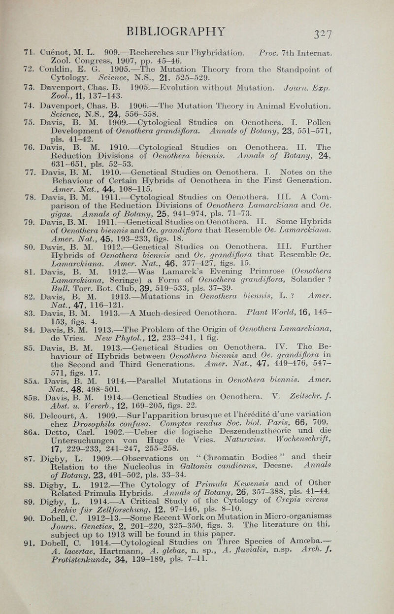 71. Cuénot, M. L. 909.—Recherches sur l'hybridation. Proc. 7th Internat. Zool. Congress, 1907, pp. 45-46. 72. C'onklin, E. G. 1905.—The Mutation Theory from the Standpoint of Cytology. Science, N.S., 21, 525-529. 73. Davenport, Chas. B. 1905.—Evolution without Mutation. Journ. Exp. Zool., 11, 137-143. 74. Davenport, Chas. B. 1906.—The Mutation Theory in Animal Evolution. Science, N.S., 24, 556—558. 75. Davis, B. M. 1909.—Cytological Studies on Oenothera. I. Pollen Development of Oenothera grandiflora. Annals of Botany, 23, 551-571, pis. 41-42. 70. Davis, B. M. 1910.—Cytological Studies on Oenothera. II. The Reduction Divisions of Oenothera biennis. Annals of Botany, 24, 631-651, pis. 52-53. 77. Davis, B. M. 1910.—Genetical Studies on Oenothera. I. Notes on the Behaviour of Certain Hybrids of Oenothera in the First Generation. Amer. Nat., 44, 108-115. 78. Davis, B. M. 1911.—Cytological Studies on Oenothera. III. A Com parison of the Reduction Divisions of Oenothera Larnarckiana and Oe. gigas. Annals of Botany, 25, 941-974, pis. 71-73. 79. Davis, B. M. 1911.—Genetical Studies on Oenothera. II. Some Hybrids of Oenothera biennis and Oe. gran/Iiflora that Resemble Oe. Larnarckiana. Amer. Nat., 45, 193—233, figs. 18. 80. Davis, B. M. 1912.—Genetical Studies on Oenothera. III. Further Hybrids of Oenothera biennis and Oe. grandiflora that Resemble Oe. Larnarckiana. Amer. Nat., 46, 377-427, figs. 15. 81. Davis, B. M. 1912.—Was Lamarck's Evening Primrose (Oenothera Larnarckiana, Seringe) a Form of Oenothera grandiflora, Solander ? Bull. Torr. Bot. Club, 39, 519—533, pis. 37—39. 82. Davis, B. M. 1913.—Mutations in Oenothera biennis, L. ? Amer. Nat., 47, 116-121. 83. Davis, B. M. 1913.—A Much-desired Oenothera. Plant World, 16, 145- 153, figs. 4. 84. Davis, B. M. 1913.—The Problem of the Origin of Oenothera Larnarckiana, de Vries. New Phytol., 12, 233-241, 1 fig. 85. Davis, B. M. 1913.—Genetical Studies on Oenothera. IV. The Be haviour of Hybrids between Oenothera biennis and Oe. grandiflora in the Second and Third Generations. Amer. Nat., 47, 449—476, 547- 571, figs. 17. 85 a . Davis, B. M. 1914.—Parallel Mutations in Oenothera biennis. Amer. Nat., 48, 498-501. 85 b . Davis, B. M. 1914.—Genetical Studies on Oenothera. V. Zeitschr. f. Abst. u. Vererb., 12, 169-205, figs. 22. 86. Delcourt, A. 1909.—Sur l'apparition brusque et l'hérédité d'une variation chez Drosophila confusa. Comptes rendus Soc. biol. Paris, 66, 709. 86 a . Detto, Carl. 1902.—Ueber die logische Deszendenztheorie und die Untersuchungen von Hugo de Vries. Naturwiss. Wochenschrift, 17, 229-233, 241-247, 255-258. 87. Digby, L. 1909.—Observations on  Chromatin Bodies  and their Relation to the Nucleolus in Galtonia candicans, Decsne. Annals of Botany, 23, 491-502, pis. 33-34. 88. Digby, L. 1912.—The Cytology of Primula Kewensis and of Other Related Primula Hybrids. Annals of Botany, 26, 357-388, pis. 41—44. 89. Digby, L. 1914.—A Critical Study of the Cytology of Grepis virens Archiv f ür Zellforschung, 12, 97-146, pis. 8-10. 90. Dobell, C. 1912-13.—Some Recent Work on Mutation in Micro-organismss Journ. Genetics, 2, 201-220, 325-350, figs. 3. The literature on thi. subject up to 1913 will be found in this paper. 91. Dobell, C. 1914.—Cytological Studies on Three Species of Amceba.— A. lacertae, Hartmann, A. glebae, n. sp., A. fluvialis, n.sp. Arch. f. ProtÌ8tenkunde, 34, 139—189, pis. 7-11.