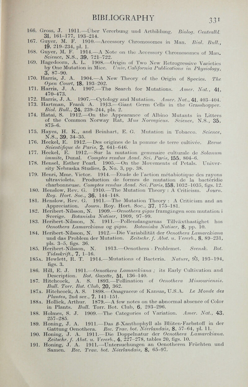 166. Gross, J. 1911.—Über Vererbung und Artbildung. Biolog. Centralbl 31, 161-177, 193-214. 167. Guyer, M. F. 1910.—Accessory Chromosomes in Man. Bim Bull.. 19, 219-234, pl. 1. 168. Guyer, M. F. 1914.—A Note on the Accessory Chromosomes of Man. Science, N.S., 39, 721-722. 169. Hagedoorn, A. L. 1908.—Origin of Two New Retrogressive Varieties by One Mutation in Mice. Univ. California PvJMcations in Physiology, 3, 8/—90. 170. Harris, J. A. 1904.—A New Theory of the Origin of Species. The Open Court, 18, 193-202. 171. Harris, J. A. 1907.—The Search for Mutations. Amer. Nat., 41, 470-473. 172. Harris, J. A. 1907.—Cytology and Mutation. Arner. Nat., 41, 403-404. 173. Hartman, Frank A. 1913.—Giant Germ Cells in the Grasshopper. Biol. Bull., 24, 239-244, pis. 2. 174. Hatai, S. 1912.—On the Appearance of Albino Mutants in Litters of the Common Norway Rat, Mus Norvégiens. Science, N.S., 35, 875-6. 175. Hayes, H. K., and Beinhart, E. G. Mutation in Tobacco. Science, N.S., 39, 34-35. 176. Heckel, E. 1912.—Des origines de la pomme de terre cultivée. Revue Scientifique de Paris, 2, 641-646. 177. Heckel, E. 1912.—Sur la mutation gemmaire culturale de Solanum immite, Dunal. Comptes rendus Acad. Sci. Paris, 155, 804-6. 178. Hensel, Esther Pearl. 1905.—On the Movements of Petals. Univer sity Nebraska Studies, 5, No. 3, pp. 38. 179. Henri, Mme. Victor. 1914.—Etude de l'action métabiotique des rayons ultraviolets. Production de formes de mutation de la bactèridie charbonneuse. Comptes rendus Acad. Sci. Paris, 158,1032-1035, figs. 12. 180. Henslow, Rev. G. 1910.—The Mutation Theory : A Criticism. Journ. Roy. Hort. Soc., 36, 144-148. 181. Henslow, Rev. G. 1911.—The Mutation Theory : A Criticism and an Appreciation. Journ. Roy. Hort. Soc., 37, 175—181. 182. Heribert-Nilsson, N. 1909.— Oenothera gigas framgángen som mutation i Sverige. Botaniska N otiser, 1909, 97-99. 183. Heribert-Nilsson, N. 1911.—Pollenslangarnas Tillväxthastighet hos Oenothera Lamarclciana og gigas. Botaniska Notiser, 8, pp. 10. 184. Heribert-Nilsson, N. 1912.—Die Variabilität der Oenothera Lamarckiana und das Problem der Mutation. Zeitschr. f. Abst. u. Vererb., 8, 89-231, pis. 3-5, figs. 36. 185. Heribert-Nilsson, N. 1913.—Oenothera - Problemet. Svensk. Bot. Tidsskrift., 7, 1-16. 185 a . Hewlett, R. T. 1914.—Mutations of Bacteria. Nature, 9*3, 193-194, figs. 3. 186. Hill, E. J. 1911.— Oenothera Lamarckiana ; its Early Cultivation and Description. Bot. Gazette, 51, 136-140. 187. Hitchcock, A. S. 1893.—Pollination of Oenothera Missouriensis. Bull. Torr. Bot. Club, 20, 362. 187 a . Hitchcock, A. S. 1898.—Onagracese of Kansas, U.S.A. Le Monde des Plantes, 2nd ser., 7, 141-151. 188 a . Hollick, Arthur. 1879.—A few notes on the abnormal absence of Color in Plants. Bull. Torr. Bot. Club, 6, 293-296. 188. Holmes, S. J. 1909.—The Categories of Variation. Arner. Nat., 43, 257-285. 189. Honing, J. A. 1911.—Das £-Xanthophyll als Blüten-Farbstoff in der Gattung Oenothera. Ree. Trav. bot. Néerlandais, 8, 57—64, pl. 11. 190. Honing, J. A. 1911.—Die Doppelnatur der Oenothera Lamarckiana. Zeitschr. f. Abst. u. Vererb., 4, 227—278, tables 20, figs. 10. 191. Honing, J. A. 1911.—Untersuchungen an Oenotheren Früchten und Samen, Ree. Trav. bot. Néerlandais, 8, 65—97.