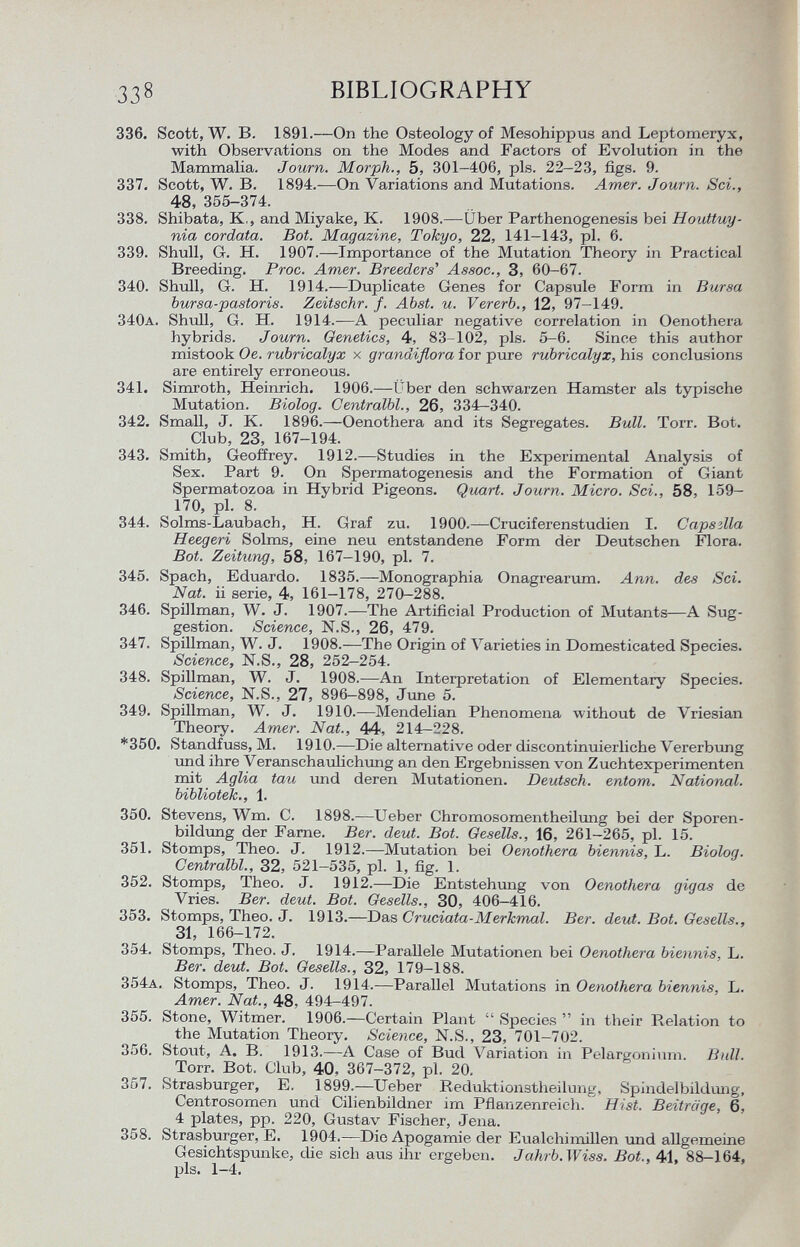 336. Scott, W. B. 1891.—On the Osteology of Mesohippus and Leptomeryx, with Observations on the Modes and Factors of Evolution in the Mammalia. Journ. Morph., 5, 301-406, pis. 22-23, figs. 9. 337. Scott, W. B. 1894.—On Variations and Mutations. Amer. Journ. Sci., 48, 355-374. 338. Shibata, K,, and Miyake, K. 1908.—Über Parthenogenesis bei Houttuy- nia cordata. Bot. Magazine, Tokyo, 22, 141-143, pi. 6. 339. Shull, Gr. H. 1907.—Importance of the Mutation Theory in Practical Breeding. Proc. Amer. Breeders' Assoc., 3, 60-67. 340. Shull, G. H. 1914.—Duplicate Genes for Capsule Form in Bursa bursa-pastoris. Zeitschr. f. Abst. u. Vererb., 12, 97-149. 340 a . Shull, G. H. 1914.—A peculiar negative correlation in Oenothera hybrids. Journ. Genetics, 4, 83-102, pis. 5-6. Since this author mistook Oe. rubricalyx x grandiflora for pure rubricalyx, his conclusions are entirely erroneous. 341. Simroth, Heinrich. 1906.—Über den schwarzen Hamster als typische Mutation. Biolog. Centralbl., 26, 334—340. 342. Small, J. K. 1896.—Oenothera and its Segregates. Bull. Torr. Bot. Club, 23, 167-194. 343. Smith, Geoffrey. 1912.—Studies in the Experimental Analysis of Sex. Part 9. On Spermatogenesis and the Formation of Giant Spermatozoa in Hybrid Pigeons. Quart. Journ. Micro. Sci., 58, 159- 170, pl. 8. 344. Solms-Laubach, H. Graf zu. 1900.—Cruciferenstudien I. Capsìlla Heegeri Solms, eine neu entstandene Form der Deutschen Flora. Bot. Zeitung, 58, 167-190, pl. 7. 345. Spach, Eduardo. 1835.—Monographia Onagrearum. Ann. des Sei. Nat. ii serie, 4, 161-178, 270-288. 346. Spillman, W. J. 1907.—The Artificial Production of Mutants—A Sug gestion. Science, N.S., 26, 479. 347. Spillman, W. J. 1908.—The Origin of Varieties in Domesticated Species. Science, N.S., 28, 252-254. 348. Spillman, W. J. 1908.—An Interpretation of Elementary Species. Science, N.S., 27, 896-898, June 5. 349. Spillman, W. J. 1910.—Mendelian Phenomena without de Vriesian Theory. Amer. Nat., 44. 214-228. *350. Standfuss, M. 1910.—Die alternative oder discontinuierliehe Vererbung und ihre Veranschaulichimg an den Ergebnissen von Zuchtexperimenten mit Aglia tau und deren Mutationen. Deutsch, entom. National, bibliotek., 1. 350. Stevens, Wm. C. 1898.—Ueber Chromosomentheilung bei der Sporen bildung der Farne. Ber. deut. Bot. Gesells., 16, 261-265, pl. 15. 351. Stomps, Theo. J. 1912.—Mutation bei Oenothera biennis, L. Biolog. Centralbl., 32, 521-535, pl. 1, fig. 1. 352. Stomps, Theo. J. 1912.—Die Entstehung von Oenothera gigas de Vries. Ber. deut. Bot. Gesells., 30, 406-416. 353. Stomps, Theo. J. 1913.—Das Cruciata-Merkmal. Ber. deut. Bot. Gesells., 31, 166-172. 354. Stomps, Theo. J. 1914.—Parallele Mutationen bei Oenothera biennis, L. Ber. deut. Bot. Gesells., 32, 179-188. 354 a . Stomps, Theo. J. 1914.—Parallel Mutations in Oenothera biennis, L. Amer. Nat., 48. 494-497. 355. Stone, Witmer. 1906.—Certain Plant  Species  in their Relation to the Mutation Theory. Science, N.S., 23, 701-702. 356. Stoiit, A. B. 1913.—A Case of Bud Variation in Pelargonium. Bidl. Torr. Bot. Club, 40, 367-372, pl. 20. 357. Strasburger, E. 1899.—Ueber Reduktionstheilung, Spindelbildung, Centrosomen und Cilienbildner im Pflanzenreich. Hist. Beiträge, 6, 4 plates, pp. 220, Gustav Fischer, Jena. 358. Strasburger, E. 1904.—Die Apogamie der Eualchimillen und allgemeine Gesichtspunke, die sieh axis ihr ergeben. Jahrb. Wiss. Bot., 41, 88-164, pis. 1-4.