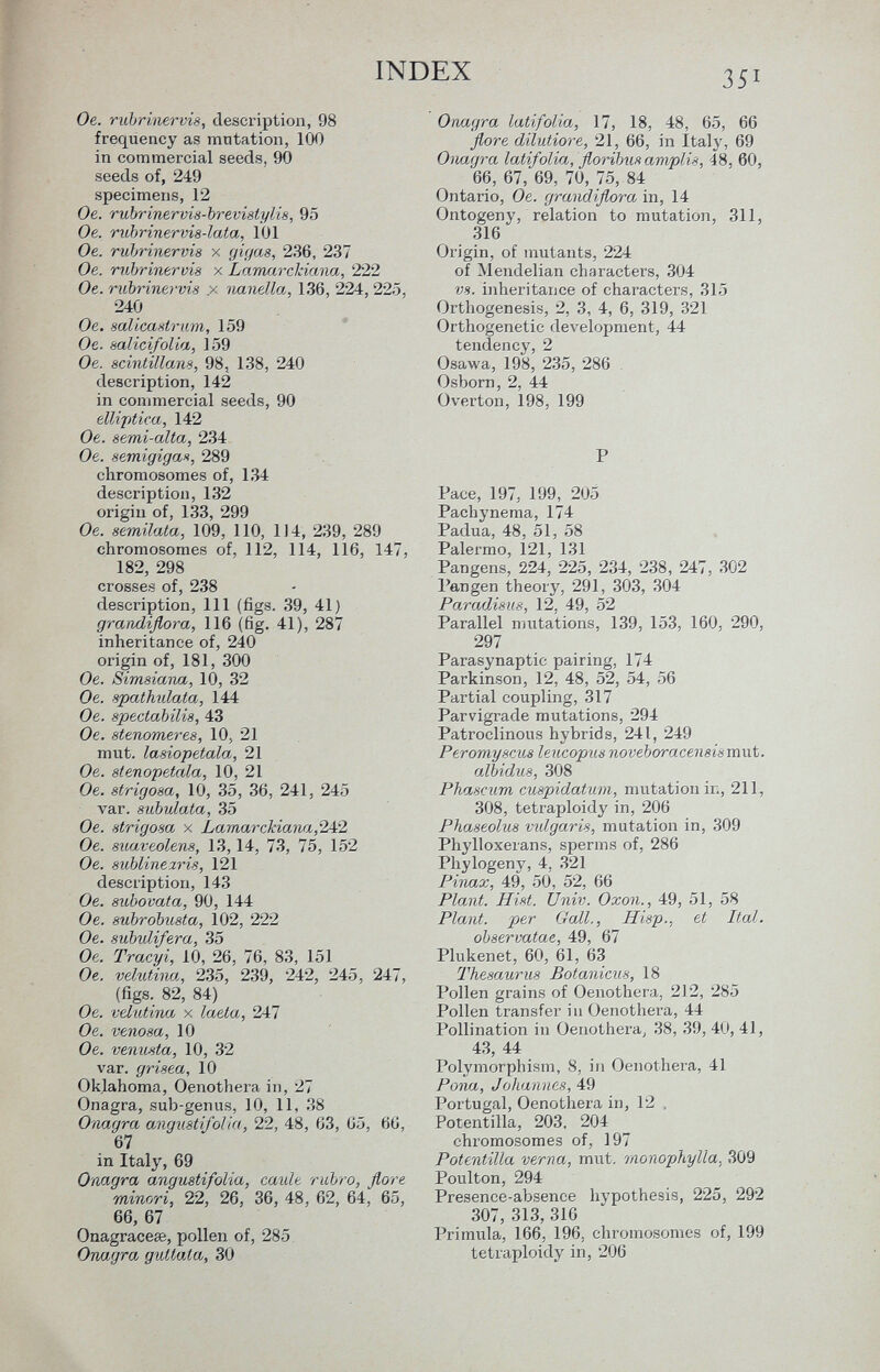 Oe. rubrinervis, description, 98 frequency as mutation, 100 in commercial seeds, 90 seeds of, 249 specimens, 12 Oe. rubrinerms-brevistylis, 95 Oe. rubrinervis-lata, 101 Oe. rubrinervis x gigas, 236, 237 Oe. rubrinervis x Larnarchiana, 222 Oe. rubrinervis .x nanella, 136, 224,225, 240 Oe. salicastrum, 159 Oe. salici/olia, 159 Oe. scintillans, 98, 138, 240 description, 142 in commercial seeds, 90 ellittica, 142 Oe. semi-alta, 234 Oe. semigiga*, 289 chromosomes of, 134 description, 132 origin of, 133, 299 Oe. semilata, 109, 110, 114, 239, 289 chromosomes of, 112, 114, 116, 147, 182, 298 crosses of, 238 description, 111 (figs. 39, 41) graiidiflora, 116 (fig. 41), 287 inheritance of, 240 origin of, 181, 300 Oe. Simsiana, 10, 32 Oe. spathidata, 144 Oe. spectabilis, 43 Oe. stenomeres, 10, 21 mut. lasiopetala, 21 Oe. stenopetala, 10, 21 Oe. strigosa, 10, 35, 36, 241, 245 var. subulata, 35 Oe. strigosa x Lamar chiana ,242 Oe. suaveolens, 13,14, 73, 75, 152 Oe. sublinezris, 121 description, 143 Oe. subovata, 90, 144 O e. subrobusta, 102, 222 Oe. subuJÂfera, 35 Oe. Tracyi, 10, 26, 76, 83, 151 Oe. velutina, 235, 239, 242, 245, 247, (figs. 82, 84) Oe. velutina x latta, 247 Oe. venosa, 10 Oe. venusta, 10, 32 var. grisea, 10 Oklahoma, Oenothera in, 27 Onagra, sub-genus, 10, 11, 38 Onagra angusti/olia, 22, 48, 63, 65, 66, 67 in Italy, 69 Onagra angustifolia, caule rubro, flore minori, 22, 26, 36, 48, 62, 64, 65, 66, 67 Onagracese, pollen of, 285 Onagra guttata, 30 Onagra latifolia, 17, 18, 48, 65, 66 flore dilutiore, 21, 66, in Italy, 69 Onagra latifolia, floribus amplis, 48, 60, 66, 67, 69, 70, 75, 84 Ontario, Oe. grandiflora in, 14 Ontogeny, relation to mutation, 311, 316 Origin, of mutants, 224 of Mendelian characters, 304 vs. inheritance of characters, 315 Orthogenesis, 2, 3, 4, 6, 319, 321 Orthogenetic development, 44 tendency, 2 Osawa, 198, 235, 286 Osborn, 2, 44 Overton, 198, 199 P Pace, 197, 199, 205 Pachynema, 174 Padua, 48, 51, 58 Palermo, 121, 131 Pangens, 224, 225, 234, 238, 247, 302 l'angen theory, 291, 303, 304 Paradisus, 12, 49, 52 Parallel mutations, 139, 153, 160, 290, 297 Parasynaptic pairing, 174 Parkinson, 12, 48, 52, 54, 56 Partial coupling, 317 Parvigrade mutations, 294 Patroclinous hybrids, 241, 249 Peromyscus leucopus noveboracensismut. albidus, 308 Phaseum cuspidaturn, mutation in, 211, 308, tetraploidy in, 206 Phaseolus vulgaris, mutation in, 309 Phylloxerans, sperms of, 286 Phylogeny, 4, 321 Pinax, 49, 50, 52, 66 Plant. Hist. Univ. Oxon., 49, 51, 58 Plant, per Gall., Hisp., et Ital. observatae, 49, 67 Plukenet, 60, 61, 63 Thesaurus Botanicus, 18 Pollen grains of Oenothera, 212, 285 Pollen transfer i a Oenothera, 44 Pollination in Oenothera, 38, 39, 40, 41, 43, 44 Polymorphism, 8, in Oenothera, 41 Pona, Johannes, 49 Portugal, Oenothera in, 12 Potentilla, 203, 204 chromosomes of, 197 Potentilla verna, mut. monophylia, 309 Poulton, 294 Presence-absence hypothesis, 225, 292 307, 313, 316 Primula, 166. 196, chromosomes of, 199 tetraploidy in, 206