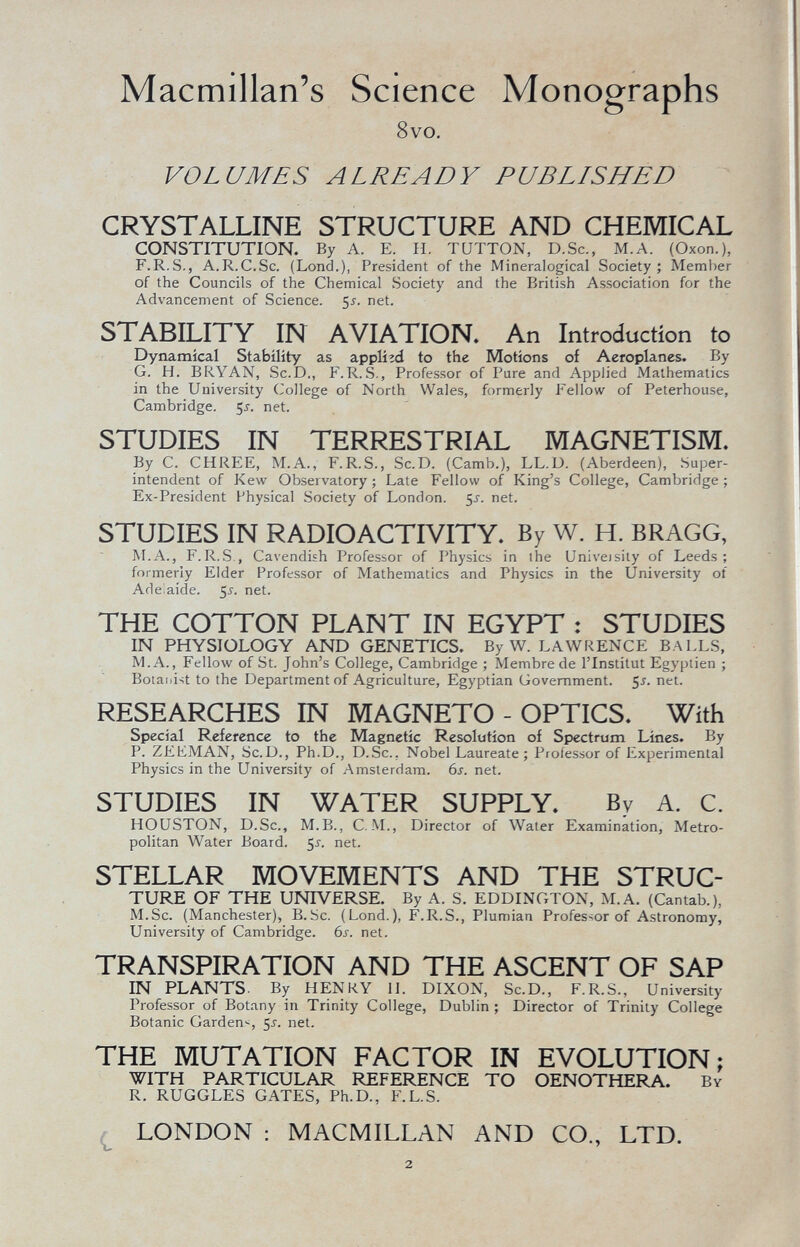 Macmillan's Science Monographs 8vo. VOLUMES ALREADY PUBLISHED CRYSTALLINE STRUCTURE AND CHEMICAL CONSTITUTION. By A. E. H. TUTTON, D.Sc., M.A. (Oson.), F.R.S., A.R.C.Sc. (Lond.), President of the Mineralogical Society; Member of the Councils of the Chemical Society and the British Association for the Advancement of Science. 55. net. STABILITY IN AVIATION. An Introduction to Dynamical Stability as applied to the Motions of Aeroplanes. By G. H. BRYAN, Sc.D., F.R.S., Professor of Pare and Applied Mathematics in the University College of North Wales, formerly Fellow of Peterhouse, Cambridge. 5 j . net. STUDIES IN TERRESTRIAL MAGNETISM. By C. CHREE, M.A., F.R.S., Sc.D. (Camb.), LL.D. (Aberdeen), Super- intendent of Kew Observatory ; Late Fellow of King's College, Cambridge ; Ex-President Physical Society of London. 5s. net. STUDIES IN RADIOACTIVITY. By W. H. BRAGG, M.A., F.R.S., Cavendish Professor of Physics in the Univeisity of Leeds; formerly Elder Professor of Mathematics and Physics in the University of Adelaide. 5s. net. THE COTTON PLANT IN EGYPT : STUDIES IN PHYSIOLOGY AND GENETICS. By W. LAWRENCE BALLS, MA., Fellow of St. John's College, Cambridge ; Membre de l'Institut Egyptien ; Botanist to the Department of Agriculture, Egyptian Government. $s. net - RESEARCHES IN MAGNETO - OPTICS. With Special Reference to the Magnetic Resolution of Spectrum Lines. By P. ZEKMAN, Sc.D., Ph.D., D.Sc.. Nobel Laureate; Professor of Experimental Physics in the University of Amsterdam. 6s. net. STUDIES IN WATER SUPPLY. By A. C. HOUSTON, D.Sc., M.B., C. M., Director of Water Examination, Metro politan Water Board. 5 s. net. STELLAR MOVEMENTS AND THE STRUC TURE OF THE UNIVERSE. By A. S. EDDINGTON, M.A. (Cantab.), M.Sc. (Manchester), B.Sc. (Lond.), F.R.S., Plumian Professor of Astronomy, University of Cambridge. 6s. net. TRANSPIRATION AND THE ASCENT OF SAP IN PLANTS. By HENRY M. DIXON, Sc.D., F.R. S., University Professor of Botany in Trinity College, Dublin ; Director of Trinity College Botanic Garden*, 5-f. net. THE MUTATION FACTOR IN EVOLUTION; WITH PARTICULAR REFERENCE TO OENOTHERA. By R. RUGOLES GATES, Ph.D., F.L.S. LONDON : MACMILLAN AND CO., LTD.