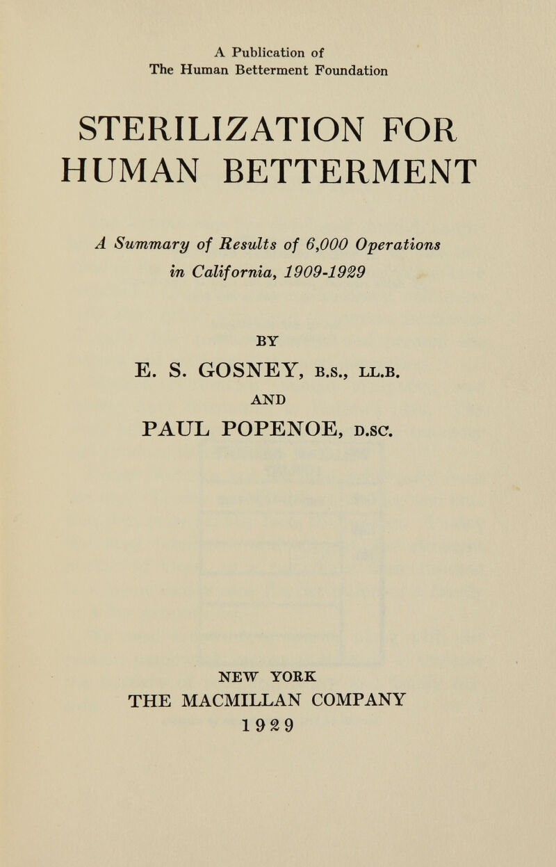 A Publication of The Human Betterment Foundation STERILIZATION FOR HUMAN BETTERMENT A Summary of Results of 6,000 Operations in California, 1909-1929 BY E. S. GOSNEY, B.S., LL.B. AND PAUL POPENOE, D.sc. NEW YORK THE MACMILLAN COMPANY 1929