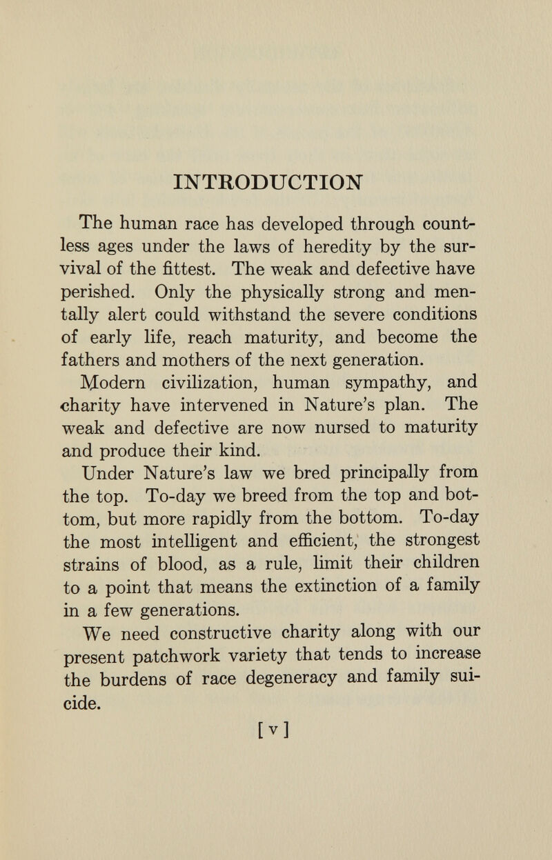 INTRODUCTION The human race has developed through count¬ less ages under the laws of heredity by the sur¬ vival of the fittest. The weak and defective have perished. Only the physically strong and men¬ tally alert could withstand the severe conditions of early life, reach maturity, and become the fathers and mothers of the next generation. Modern civilization, human sympathy, and charity have intervened in Nature's plan. The weak and defective are now nursed to maturity and produce their kind. Under Nature's law we bred principally from the top. To-day we breed from the top and bot¬ tom, but more rapidly from the bottom. To-day the most intelligent and efficient, the strongest strains of blood, as a rule, limit their children to a point that means the extinction of a family in a few generations. We need constructive charity along with our present patchwork variety that tends to increase the burdens of race degeneracy and family sui¬ cide. [V]