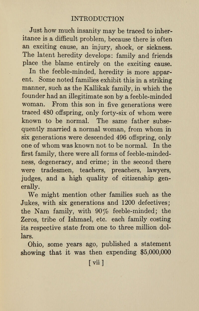 INTRODUCTION Just how much insanity may be traced to inher¬ itance is a difficult problem, because there is often an exciting cause, an injury, shock, or sickness. The latent heredity develops: family and friends place the blame entirely on the exciting cause. In the feeble-minded, heredity is more appar¬ ent. Some noted families exhibit this in a striking manner, such as the Kallikak family, in which the founder had an illegitimate son by a feeble-minded woman. From this son in five generations were traced 480 offspring, only forty-six of whom were known to be normal. The same father subse¬ quently married a normal woman, from whom in six generations were descended 496 offspring, only one of whom was known not to be normal. In the first family, there were all forms of feeble-minded- ness, degeneracy, and crime; in the second there were tradesmen, teachers, preachers, lawyers, judges, and a high quality of citizenship gen¬ erally. We might mention other families such as the Jukes, with six generations and 1200 defectives; the Nam family, with 90% feeble-minded; the Zeros, tribe of Ishmael, etc. each family costing its respective state from one to three million dol¬ lars. Ohio, some years ago, published a statement showing that it was then expending $5,000,000 [vii]