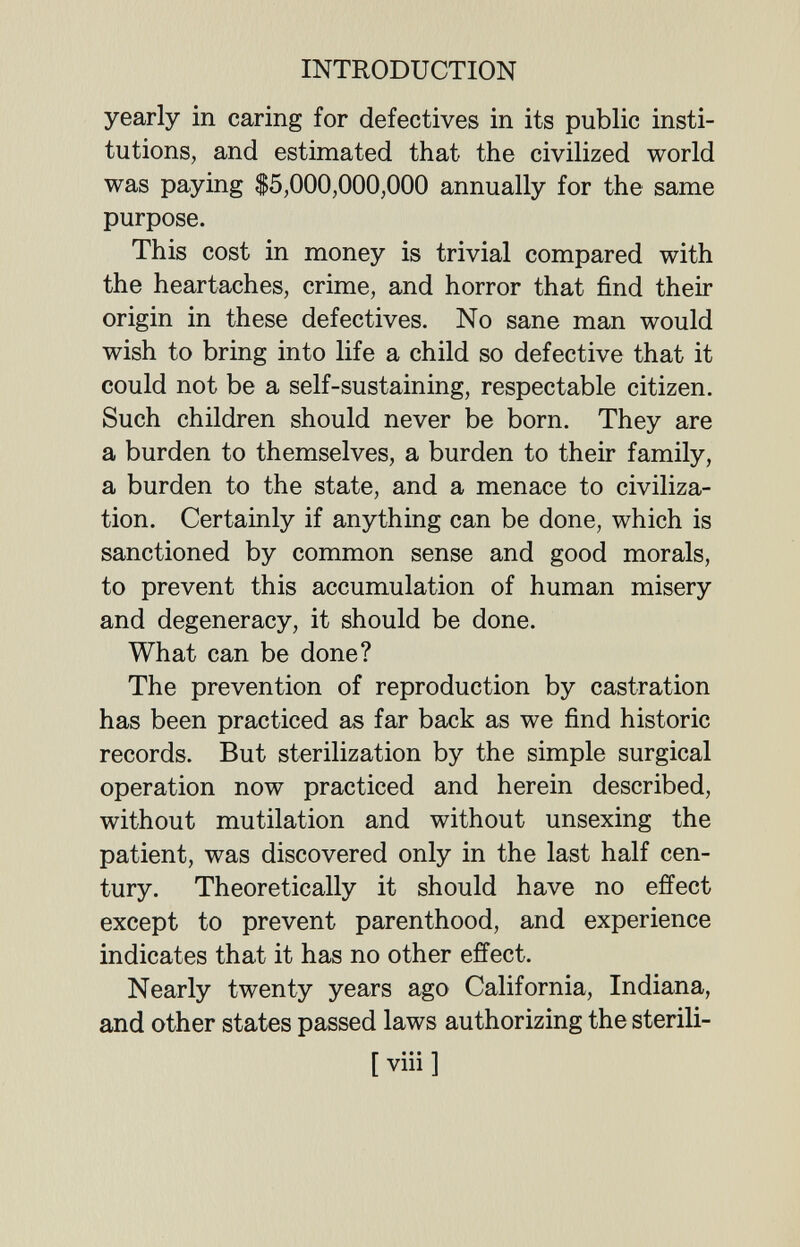 INTRODUCTION yearly in caring for defectives in its public insti¬ tutions, and estimated that the civilized world was paying $5,000,000,000 annually for the same purpose. This cost in money is trivial compared with the heartaches, crime, and horror that find their origin in these defectives. No sane man would wish to bring into life a child so defective that it could not be a self-sustaining, respectable citizen. Such children should never be born. They are a burden to themselves, a burden to their family, a burden to the state, and a menace to civiliza¬ tion. Certainly if anything can be done, which is sanctioned by common sense and good morals, to prevent this accumulation of human misery and degeneracy, it should be done. What can be done? The prevention of reproduction by castration has been practiced as far back as we find historic records. But sterilization by the simple surgical operation now practiced and herein described, without mutilation and without unsexing the patient, was discovered only in the last half cen¬ tury. Theoretically it should have no effect except to prevent parenthood, and experience indicates that it has no other effect. Nearly twenty years ago California, Indiana, and other states passed laws authorizing the sterili- [ viii ]