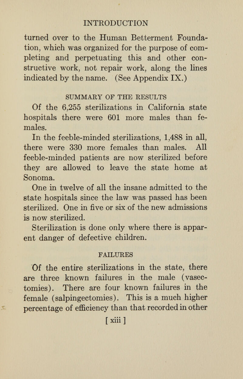 INTRODUCTION turned over to the Human Betterment Founda¬ tion, which was organized for the purpose of com¬ pleting and perpetuating this and other con¬ structive work, not repair work, along the lines indicated by the name. (See Appendix IX.) SUMMARY OF THE RESULTS Of the 6,255 sterilizations in California state hospitals there were 601 more males than fe¬ males. In the feeble-minded sterilizations, 1,488 in all, there were 330 more females than males. All feeble-minded patients are now sterilized before they are allowed to leave the state home at Sonoma. One in twelve of all the insane admitted to the state hospitals since the law was passed has been sterilized. One in five or six of the new admissions is now sterilized. Sterilization is done only where there is appar¬ ent danger of defective children. FAILURES Of the entire sterilizations in the state, there are three known failures in the male (vasec¬ tomies). There are four known failures in the female (salpingectomies). This is a much higher percentage of efficiency than that recorded in other [ xiii ]