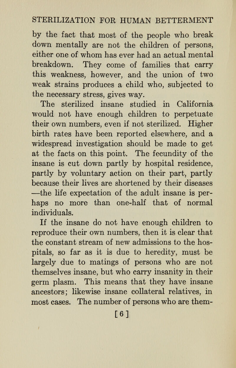 STERILIZATION FOR HUMAN BETTERMENT by the fact that most of the people who break down mentally are not the children of persons, either one of whom has ever had an actual mental breakdown. They come of families that carry this weakness, however, and the union of two weak strains produces a child who, subjected to the necessary stress, gives way. The sterilized insane studied in California would not have enough children to perpetuate their own numbers, even if not sterilized. Higher birth rates have been reported elsewhere, and a widespread investigation should be made to get at the facts on this point. The fecundity of the insane is cut down partly by hospital residence, partly by voluntary action on their part, partly because their lives are shortened by their diseases —the life expectation of the adult insane is per¬ haps no more than one-half that of normal individuals. If the insane do not have enough children to reproduce their own numbers, then it is clear that the constant stream of new admissions to the hos¬ pitals, so far as it is due to heredity, must be largely due to matings of persons who are not themselves insane, but who carry insanity in their germ plasm. This means that they have insane ancestors; likewise insane collateral relatives, in most cases. The number of persons who are them- [6] /