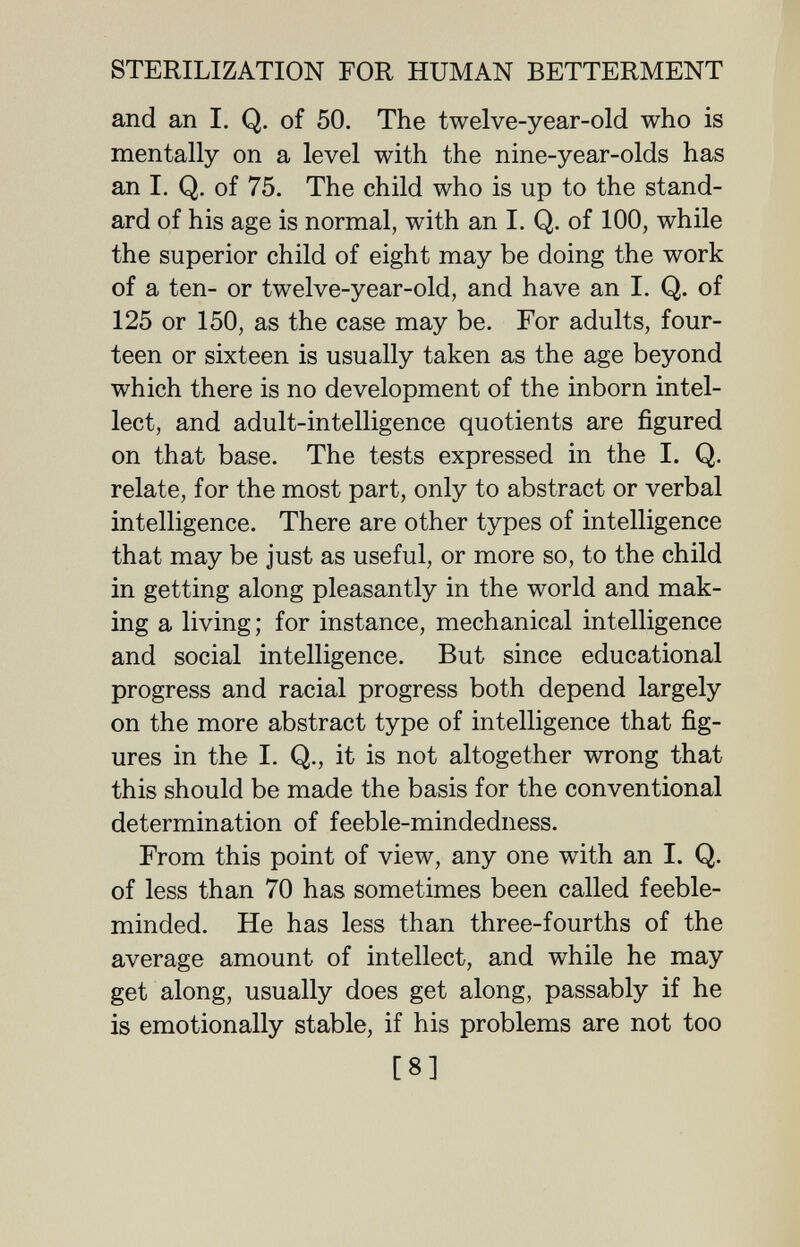 STERILIZATION FOR HUMAN BETTERMENT and an I. Q. of 50. The twelve-year-old who is mentally on a level with the nine-year-olds has an I. Q. of 75. The child who is up to the stand¬ ard of his age is normal, with an I. Q. of 100, while the superior child of eight may be doing the work of a ten- or twelve-year-old, and have an I. Q. of 125 or 150, as the case may be. For adults, four¬ teen or sixteen is usually taken as the age beyond which there is no development of the inborn intel¬ lect, and adult-intelligence quotients are figured on that base. The tests expressed in the I. Q. relate, for the most part, only to abstract or verbal intelligence. There are other types of intelligence that may be just as useful, or more so, to the child in getting along pleasantly in the world and mak¬ ing a living; for instance, mechanical intelligence and social intelligence. But since educational progress and racial progress both depend largely on the more abstract type of intelligence that fig¬ ures in the I. Q., it is not altogether wrong that this should be made the basis for the conventional determination of feeble-mindedness. From this point of view, any one with an I. Q. of less than 70 has sometimes been called feeble¬ minded. He has less than three-fourths of the average amount of intellect, and while he may get along, usually does get along, passably if he is emotionally stable, if his problems are not too [8]