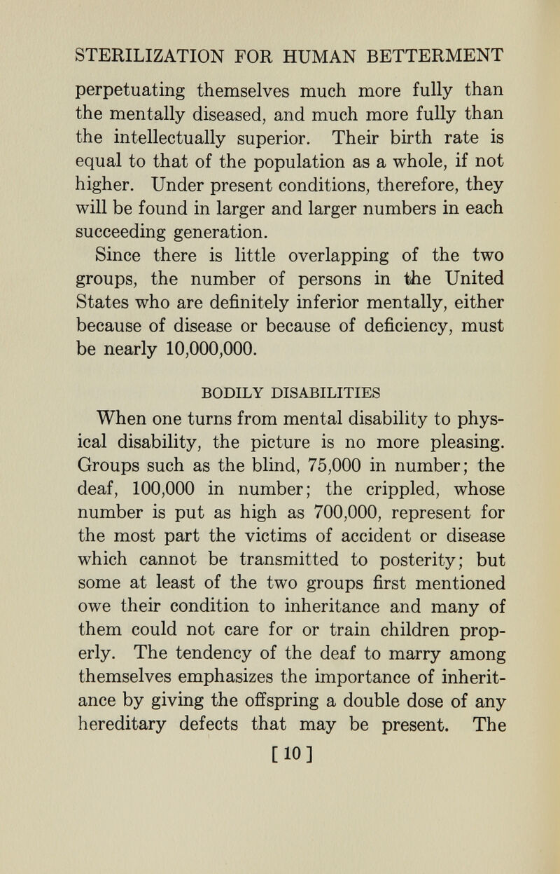 STERILIZATION FOR HUMAN BETTERMENT perpetuating themselves much more fully than the mentally diseased, and much more fully than the intellectually superior. Their birth rate is equal to that of the population as a whole, if not higher. Under present conditions, therefore, they will be found in larger and larger numbers in each succeeding generation. Since there is little overlapping of the two groups, the number of persons in Ше United States who are definitely inferior mentally, either because of disease or because of deficiency, must be nearly 10,000,000. BODILY DISABILITIES When one turns from mental disability to phys¬ ical disability, the picture is no more pleasing. Groups such as the blind, 75,000 in number; the deaf, 100,000 in number; the crippled, whose number is put as high as 700,000, represent for the most part the victims of accident or disease which cannot be transmitted to posterity; but some at least of the two groups first mentioned owe their condition to inheritance and many of them could not care for or train children prop¬ erly. The tendency of the deaf to marry among themselves emphasizes the importance of inherit¬ ance by giving the offspring a double dose of any hereditary defects that may be present. The [10]