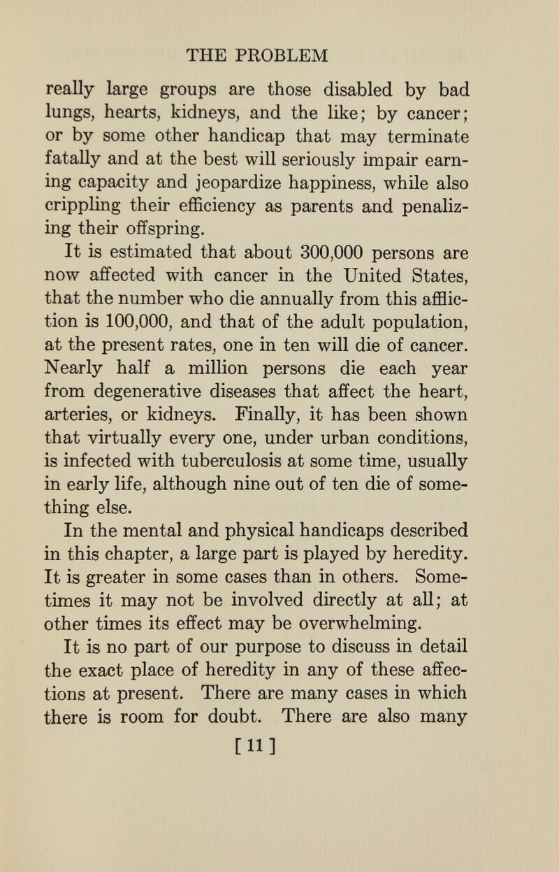 THE PROBLEM really large groups are those disabled by bad lungs, hearts, kidneys, and the like; by cancer; or by some other handicap that may terminate fatally and at the best will seriously impair earn¬ ing capacity and jeopardize happiness, while also crippling their efficiency as parents and penaliz¬ ing their offspring. It is estimated that about 300,000 persons are now affected with cancer in the United States, that the number who die annually from this afflic¬ tion is 100,000, and that of the adult population, at the present rates, one in ten will die of cancer. Nearly half a million persons die each year from degenerative diseases that affect the heart, arteries, or kidneys. Finally, it has been shown that virtually every one, under urban conditions, is infected with tuberculosis at some time, usually in early life, although nine out of ten die of some¬ thing else. In the mental and physical handicaps described in this chapter, a large part is played by heredity. It is greater in some cases than in others. Some¬ times it may not be involved directly at all; at other times its effect may be overwhelming. It is no part of our purpose to discuss in detail the exact place of heredity in any of these affec¬ tions at present. There are many cases in which there is room for doubt. There are also many [11]