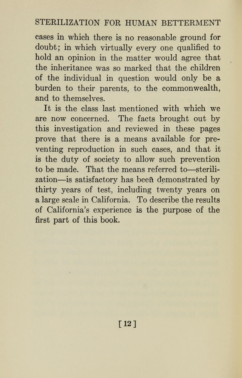 STERILIZATION FOR HUMAN BETTERMENT cases in which there is no reasonable ground for doubt; in which virtually every one qualified to hold an opinion in the matter would agree that the inheritance was so marked that the children of the individual in question would only be a burden to their parents, to the commonwealth, and to themselves. It is the class last mentioned with which we are now concerned. The facts brought out by this investigation and reviewed in these pages prove that there is a means available for pre¬ venting reproduction in such cases, and that it is the duty of society to allow such prevention to be made. That the means referred to—sterili¬ zation—is satisfactory has been demonstrated by thirty years of test, including twenty years on a large scale in California. To describe the results of California's experience is the purpose of the first part of this book. [12]