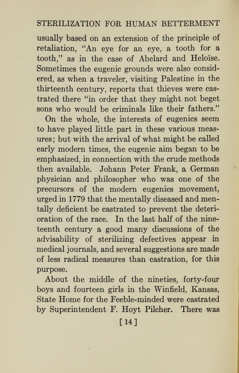 STERILIZATION FOR HUMAN BETTERMENT usually based on an extension of the principle of retaliation, An eye for an eye, a tooth for a tooth, as in the case of Abelard and Heloïse. Sometimes the eugenic grounds were also consid¬ ered, as when a traveler, visiting Palestine in the thirteenth century, reports that thieves were cas¬ trated there in order that they might not beget sons who would be criminals like their fathers. On the whole, the interests of eugenics seem to have played little part in these various meas¬ ures ; but with the arrival of what might be called early modern times, the eugenic aim began to be emphasized, in connection with the crude methods then available. Johann Peter Frank, a German physician and philosopher who was one of the precursors of the modern eugenics movement, urged in 1779 that the mentally diseased and men¬ tally deficient be castrated to prevent the deteri¬ oration of the race. In the last half of the nine¬ teenth century a good many discussions of the advisability of sterilizing defectives appear in medical journals, and several suggestions are made of less radical measures than castration, for this purpose. About the middle of the nineties, forty-four boys and fourteen girls in the Winfield, Kansas, State Home for the Feeble-minded were castrated by Superintendent F. Hoyt Pilcher. There was [14]