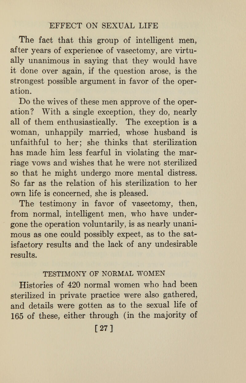 EFFECT ON SEXUAL LIFE The fact that this group of intelligent men, after years of experience of vasectomy, are virtu¬ ally unanimous in saying that they would have it done over again, if the question arose, is the strongest possible argument in favor of the oper¬ ation. Do the wives of these men approve of the oper¬ ation? With a single exception, they do, nearly all of them enthusiastically. The exception is a woman, unhappily married, whose husband is unfaithful to her; she thinks that sterilization has made him less fearful in violating the mar¬ riage vows and wishes that he were not sterilized so that he might undergo more mental distress. So far as the relation of his sterilization to her own life is concerned, she is pleased. The testimony in favor of vasectomy, then, from normal, intelligent men, who have under¬ gone the operation voluntarily, is as nearly unani¬ mous as one could possibly expect, as to the sat¬ isfactory results and the lack of any undesirable results. TESTIMONY OF NORMAL WOMEN Histories of 420 normal women who had been sterilized in private practice were also gathered, and details were gotten as to the sexual life of 165 of these, either through (in the majority of [27]