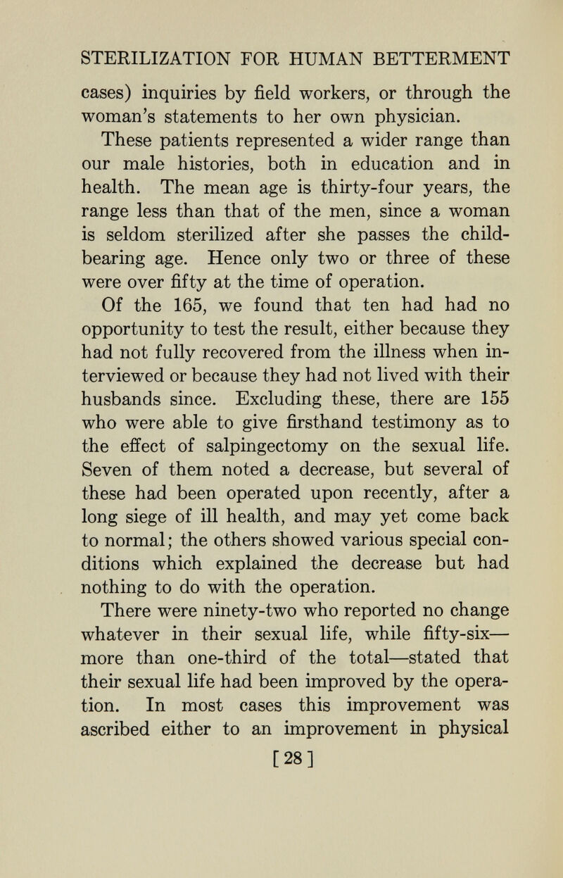 STERILIZATION FOR HUMAN BETTERMENT cases) inquiries by field workers, or through the woman's statements to her own physician. These patients represented a wider range than our male histories, both in education and in health. The mean age is thirty-four years, the range less than that of the men, since a woman is seldom sterilized after she passes the child- bearing age. Hence only two or three of these were over fifty at the time of operation. Of the 165, we found that ten had had no opportunity to test the result, either because they had not fully recovered from the illness when in¬ terviewed or because they had not lived with their husbands since. Excluding these, there are 155 who were able to give firsthand testimony as to the effect of salpingectomy on the sexual life. Seven of them noted a decrease, but several of these had been operated upon recently, after a long siege of ill health, and may yet come back to normal ; the others showed various special con¬ ditions which explained the decrease but had nothing to do with the operation. There were ninety-two who reported no change whatever in their sexual life, while fifty-six— more than one-third of the total—stated that their sexual life had been improved by the opera¬ tion. In most cases this improvement was ascribed either to an improvement in physical [28]