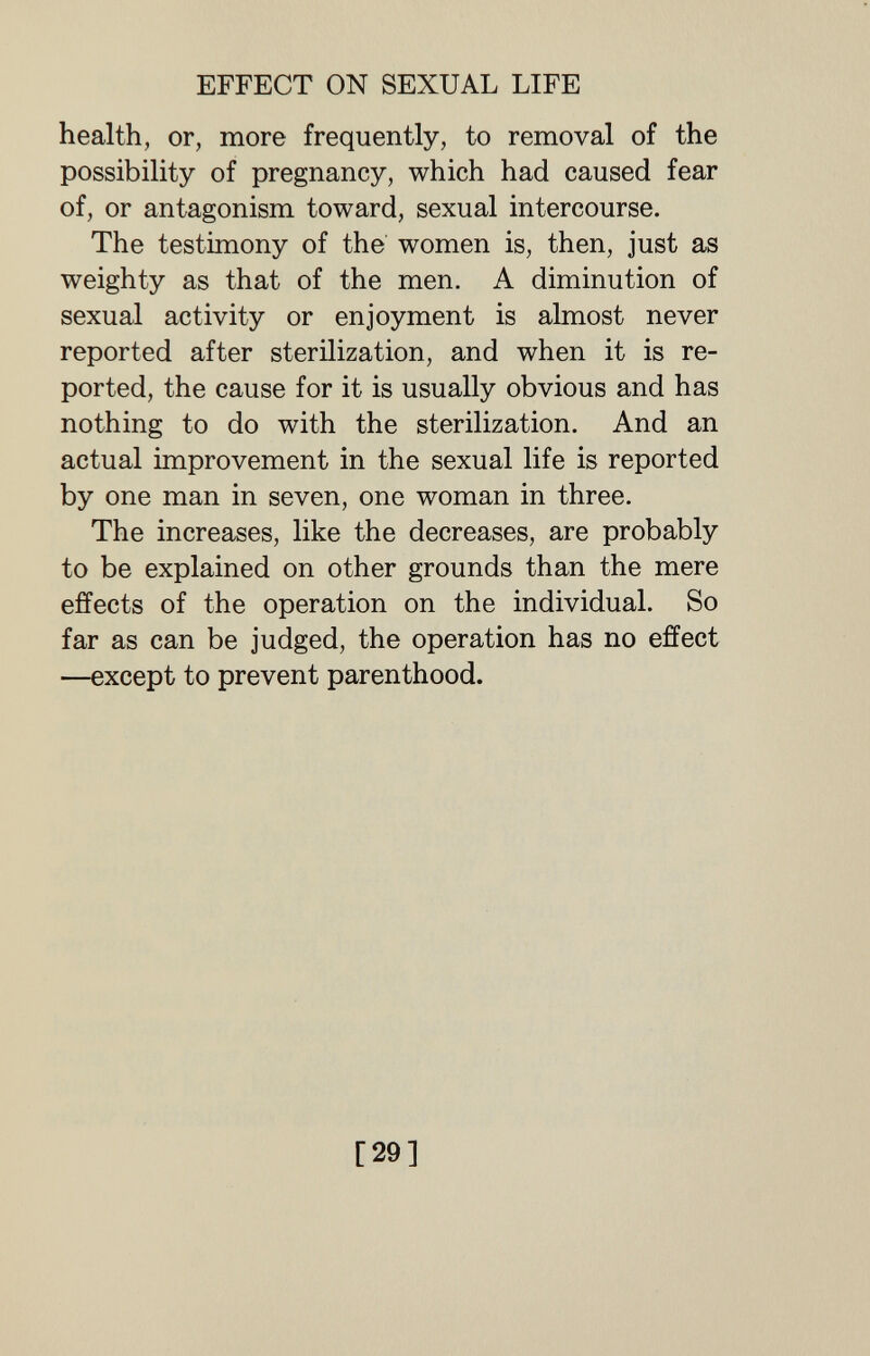 EFFECT ON SEXUAL LIFE health, or, more frequently, to removal of the possibility of pregnancy, which had caused fear of, or antagonism toward, sexual intercourse. The testimony of the women is, then, just as weighty as that of the men. A diminution of sexual activity or enjoyment is almost never reported after sterilization, and when it is re¬ ported, the cause for it is usually obvious and has nothing to do with the sterilization. And an actual improvement in the sexual life is reported by one man in seven, one woman in three. The increases, like the decreases, are probably to be explained on other grounds than the mere effects of the operation on the individual. So far as can be judged, the operation has no effect —except to prevent parenthood. [29]