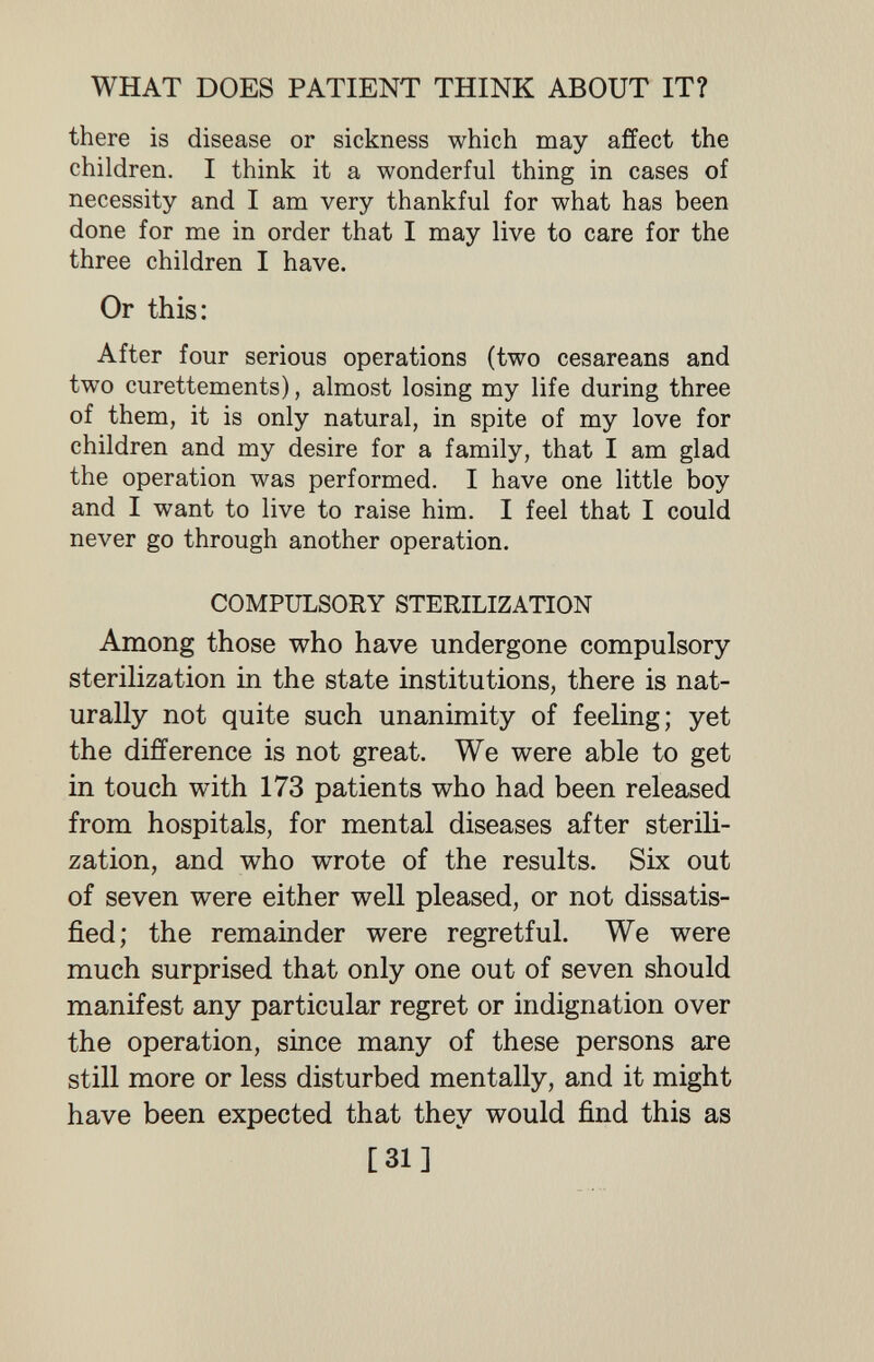 WHAT DOES PATIENT THINK ABOUT IT? there is disease or sickness which may affect the children. I think it a wonderful thing in cases of necessity and I am very thankful for what has been done for me in order that I may live to care for the three children I have. Or this: After four serious operations (two cesareans and two curettements), almost losing my life during three of them, it is only natural, in spite of my love for children and my desire for a family, that I am glad the operation was performed. I have one little boy and I want to live to raise him. I feel that I could never go through another operation. COMPULSORY STERILIZATION Among those who have undergone compulsory sterilization in the state institutions, there is nat¬ urally not quite such unanimity of feeling; yet the difference is not great. We were able to get in touch with 173 patients who had been released from hospitals, for mental diseases after sterili¬ zation, and who wrote of the results. Six out of seven were either well pleased, or not dissatis¬ fied; the remainder were regretful. We were much surprised that only one out of seven should manifest any particular regret or indignation over the operation, since many of these persons are still more or less disturbed mentally, and it might have been expected that they would find this as [31]