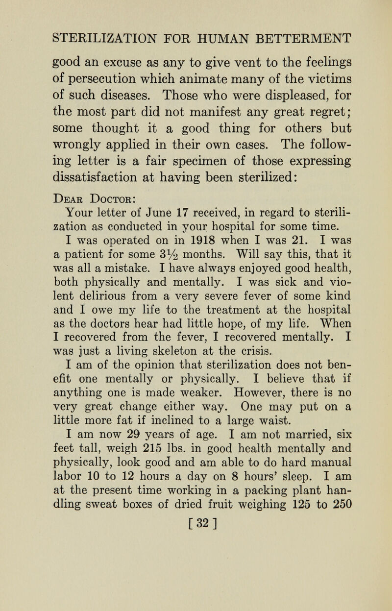 STERILIZATION FOR HUMAN BETTERMENT good an excuse as any to give vent to the feelings of persecution which animate many of the victims of such diseases. Those who were displeased, for the most part did not manifest any great regret; some thought it a good thing for others but wrongly applied in their own cases. The follow¬ ing letter is a fair specimen of those expressing dissatisfaction at having been sterilized: Dear Doctor: Your letter of June 17 received, in regard to sterili¬ zation as conducted in your hospital for some time. I was operated on in 1918 when I was 21. I was a patient for some ЗУ2 months. Will say this, that it was all a mistake. I have always enjoyed good health, both physically and mentally. I was sick and vio¬ lent delirious from a very severe fever of some kind and I owe my life to the treatment at the hospital as the doctors hear had little hope, of my life. When I recovered from the fever, I recovered mentally. I was just a living skeleton at the crisis. I am of the opinion that sterilization does not ben¬ efit one mentally or physically. I believe that if anything one is made weaker. However, there is no very great change either way. One may put on a little more fat if inclined to a large waist. I am now 29 years of age. I am not married, six feet tall, weigh 215 lbs. in good health mentally and physically, look good and am able to do hard manual labor 10 to 12 hours a day on 8 hours' sleep. I am at the present time working in a packing plant han¬ dling sweat boxes of dried fruit weighing 125 to 250 [32]