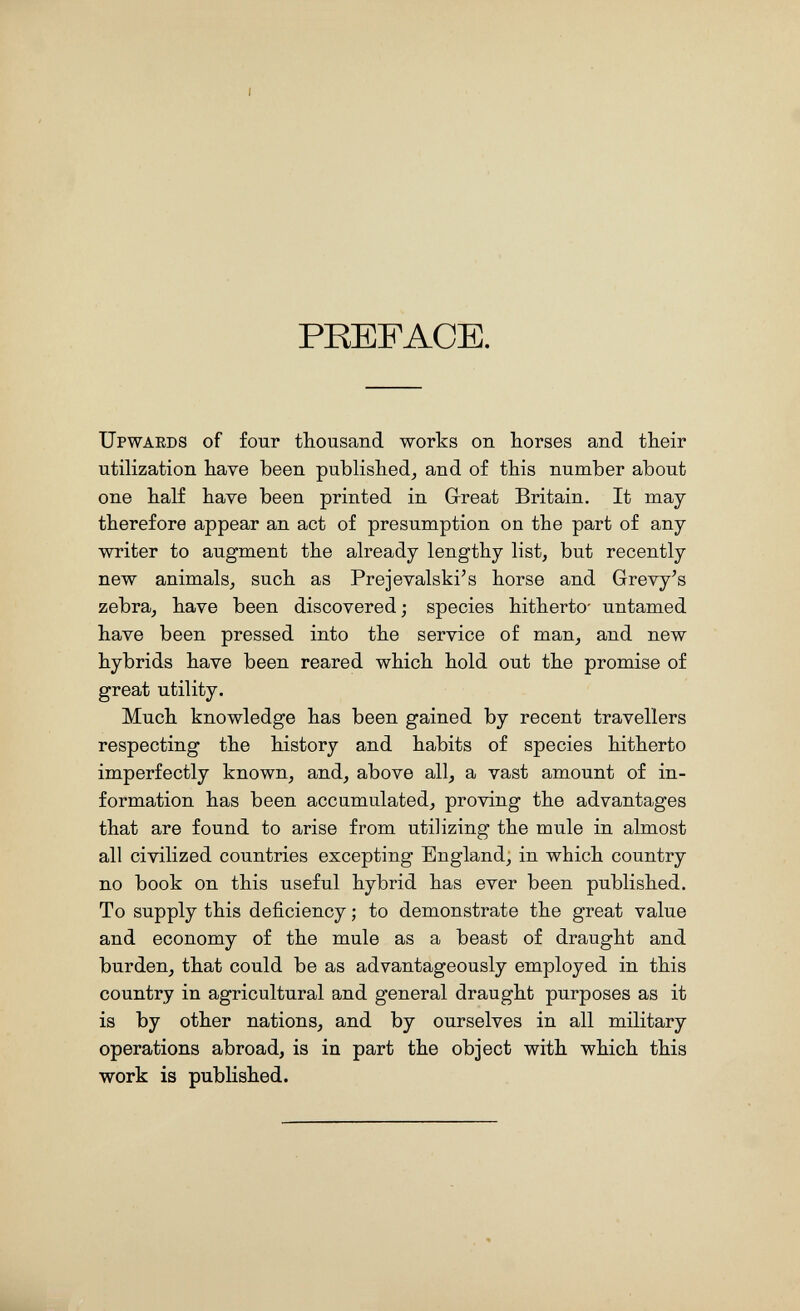 PREFACE. Upwards of four thousand works on horses and their utilization have been published^ and of this number about one half have been printed in Great Britain. It may therefore appear an act of presumption on the part of any writer to augment the already lengthy list, but recently new animals, such as Prejevalski's horse and Grevy^s zebra, have been discovered; species hitherto- untamed have been pressed into the service of man, and new hybrids have been reared which hold out the promise of great utility. Much knowledge has been gained by recent travellers respecting the history and habits of species hitherto imperfectly known, and, above all, a vast amount of in¬ formation has been accumulated, proving the advantages that are found to arise from utilizing the mule in almost all civilized countries excepting England, in which country no book on this useful hybrid has ever been published. To supply this deficiency ; to demonstrate the great value and economy of the mule as a beast of draught and burden, that could be as advantageously employed in this country in agricultural and general draught purposes as it is by other nations, and by ourselves in all military operations abroad, is in part the object with which this work is published.